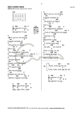 30

NÃO CHORE MAIS                                                                                                                 tom: C
Gilberto Gil (versão) / Música de B. Vincent

         Riff                                                       C                                      G/B
         e|---------------I                                         _Bem que eu me lembro
         B|--0--1--3--0---I
                                                                         Am                                F
         G|--0--0--0--0---I
         D|---------------I                                         A gente sentado ali
         A|-----0--2------I                                         C                              G/B
         E|--3--------3---I
                                                                    _Na grama no aterro
                                                                              Am           F
                                                                    Sob o céu
         C      G/B                    Am F                         C         G/B                        Am         F
         No woman no cry                                            _Ob observando estrelas
         C      G                      C        G                   C                              G/B                  Am F
         No woman no cry                                            _Junto à fogueirinha de papel
                                                                    C                          G/B
C                                       G/B                         _Quentar o frio
_Bem que eu me lembro                                               Am                         F
    Am                              F                               Requentar o pão
A gente sentado ali                                                 C                  G/B           Am F
C                         G/B                                       _E comer com você
_Na grama no aterro                                                 C                 G/B                      Am
         Am F                                                       _Os pés,                de manhã
Sob o sol                                                                              F
C         G/B                   Am                  F               Pisar o chão, eu sei
_Ob observando hipócritas                                           C                 G/B       Am
C                             G/B                       Am F        _A barra de viver
_Disfarçados rondando ao redor                                                    F
C                             G/B                                   Mas se Deus quiser
_Amigos presos
 Am                                F
Amigos sumindo assim                                                          C                          G/B              Am
C      G/B          Am         F
                                                                    2X        _Tudo, tudo vai dar pé
_Pra nunca mais                                                                                                 F
C                       G/B
                                                                              Tudo, tudo, tudo vai dar pé
_Nas recordações
    Am                              F
Retratos do mal em si
C                G/B                    Am      F                             C       G/B                  Am       F
_Melhor é deixar pra trás                                                     No woman no cry
                                                                              C       G                    C     G C
                                                                              No woman no cry…
         C          G/B                    Am       F
         Não, não chore mais
         C          G                      C        G
         Não, não chore mais




__________________________________
Cifrado por EDUARDO ARAÚJO - Tel.: (31) 3213-6107, Belo Horizonte/MG - www.escolaviolao.com
 