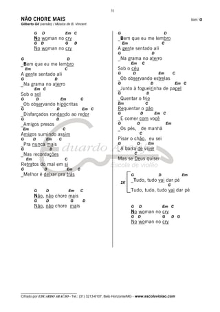 31

NÃO CHORE MAIS                                                                                                                 tom: G
Gilberto Gil (versão) / Música de B. Vincent

         G       D                   Em C                            G                                      D
         No woman no cry                                             _Bem que eu me lembro
         G       D                   G           D                       Em                                 C
         No woman no cry                                             A gente sentado ali
                                                                     G                             D
G                                        D                           _Na grama no aterro
_Bem que eu me lembro                                                         Em          C
    Em                               C                               Sob o céu
A gente sentado ali                                                  G        D                         Em           C
G                            D                                       _Ob observando estrelas
_Na grama no aterro                                                  G                            D                  Em C
         Em C                                                        _Junto à fogueirinha de papel
Sob o sol                                                            G                        D
G            D                   Em                      C           _Quentar o frio
_Ob observando hipócritas                                            Em                       C
G                            D                           Em C        Requentar o pão
_Disfarçados rondando ao redor                                       G                    D            Em C
G                            D                                       _E comer com você
_Amigos presos                                                       G                D                         Em
 Em                                  C                               _Os pés, de manhã
Amigos sumindo assim                                                                  C
G        D           Em          C                                   Pisar o chão, eu sei
_Pra nunca mais                                                      G                D           Em
G                        D                                           _A barra de viver
_Nas recordações                                                                  C
    Em                               C                               Mas se Deus quiser
Retratos do mal em si
G                    D                   Em          C
_Melhor é deixar pra trás                                                     G                         D                 Em

                                                                      2X
                                                                              _Tudo, tudo vai dar pé
                                                                                                                C
         G           D                   Em              C                    Tudo, tudo, tudo vai dar pé
         Não, não chore mais
         G           D                       G           D
         Não, não chore mais                                                  G       D                     Em C
                                                                              No woman no cry
                                                                              G       D                     G       D G
                                                                              No woman no cry




__________________________________
Cifrado por EDUARDO ARAÚJO - Tel.: (31) 3213-6107, Belo Horizonte/MG - www.escolaviolao.com
 