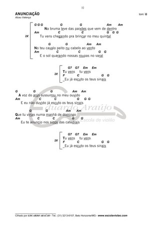32

ANUNCIAÇÃO                                                                                                     tom: G
Alceu Valença


                 GGG                        G                         G                            Am     Am
                           Na bruma leve das paixões que vem de dentro
                 Am                      C                             C                           G    G G
        2X               Tu vens chegando pra brincar no meu quintal

                                G                   G                        Am    Am
                 No teu cavalo peito nu cabelo ao vento
                 Am                     C                         C                    G       G
                         E o sol quarando nossas roupas no varal


                                                        G7       G7       Em      Em
                                                Tu vens               tu vens
                                    2X
                                                F                 C                        G       G
                                                _Eu já escuto os teus sinais


G                G              G                            Am        Am
    A voz do anjo sussurrou no meu ouvido
Am                   C              C                            G          G G
     E eu não duvido já escuto os teus sinais

             G              G                       Am           Am
Que tu virias numa manhã de domingo
Am                   C              C                        G        G
     Eu te anuncio nos sinos das catedrais


                                                        G7       G7       Em      Em
                                                Tu vens               tu vens
                                    2X
                                                F                 C                        G       G
                                                _Eu já escuto os teus sinais




__________________________________
Cifrado por EDUARDO ARAÚJO - Tel.: (31) 3213-6107, Belo Horizonte/MG - www.escolaviolao.com
 