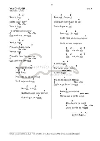 34

VAMOS FUGIR                                                                                                                  tom: A
Gilberto Gil e Liminha

             A           A                                              E                D
Vamos fugir                                                       Guaporé, Guaporé
             E                       E                                                                     D
Deste lugar, baby                                                 Qualquer outro lugar ao sol
             F#m F#m                                                                     A
Vamos fugir                                                       Outro lugar ao sul
         D
To cansado de esperar                                                            E                   D
E                                    F#m F#m                            Céu azul, céu azul
Que você me carregue                                                                                                 D
                                                                        Onde haja só meu corpo nu
             A           A
Vamos fugir                                                             Junto ao seu corpo nu
                     E                   E
Pra outro lugar, baby                                                            E           E                 D     D
             F#m F#m
                                                                                 Uh,             uh, uh, uh
Vamos fugir
                 D                                                               E           E                 D     D
Pra onde quer que você vá                                                        Uh,             uh, uh, uh
E                                    F#m F#m
Que você me carregue                                                        A        A
                                                                  Vamos fugir
                                         A                                       E                    E
        Pois diga que irá                                         Pra outro lugar, baby
             E               D                                              F#m F#m
        Irajá, Irajá                                              Vamos fugir
                                                     D
        Pra onde eu só veja você                                             D
                                             A
                                                                  Pra onde haja um tobogã
        Você veja a mim só                                        E                                  F#m       F#m
                                                                  Onde a gente escorregue
                                 E               D
                     Marajó, Marajó                                              D
                                                         D
                                                                        Todo dia de manhã
                     Qualquer outro lugar comum                         E                                      F#m F#m
                                                     A
                                                                        Flores que a gente regue
                     Outro lugar qualquer
                                                                                                 D
                                                                                 Uma banda de maçã
                                                                                 E                                   F#m        F#m
                                                                                 Outra banda de reggae

                                                                                                                A        A
                                                                                                 Vamos fugir...




__________________________________
Cifrado por EDUARDO ARAÚJO - Tel.: (31) 3213-6107, Belo Horizonte/MG - www.escolaviolao.com
 