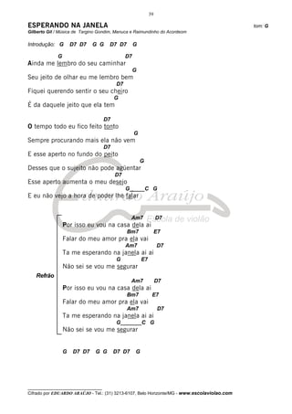39

ESPERANDO NA JANELA                                                                           tom: G
Gilberto Gil / Música de Targino Gondim, Manuca e Raimundinho do Acordeom

Introdução: G        D7 D7   G G      D7 D7         G

             G                                 D7
Ainda me lembro do seu caminhar
                                                    G
Seu jeito de olhar eu me lembro bem
                                          D7
Fiquei querendo sentir o seu cheiro
                                          G
É da daquele jeito que ela tem

                                     D7
O tempo todo eu fico feito tonto
                                                    G
Sempre procurando mais ela não vem
                                     D7
E esse aperto no fundo do peito
                                                        G
Desses que o sujeito não pode agüentar
                                          D7
Esse aperto aumenta o meu desejo
                                               G_____C G
E eu não vejo a hora de poder lhe falar


                                                  Am7             D7
                 Por isso eu vou na casa dela ai
                                               Bm7                E7
                 Falar do meu amor pra ela vai
                                               Am7                D7
                 Ta me esperando na janela ai ai
                                          G             E7
                 Não sei se vou me segurar
   Refrão
                                                  Am7             D7
                 Por isso eu vou na casa dela ai
                                               Bm7            E7
                 Falar do meu amor pra ela vai
                                               Am7                 D7
                 Ta me esperando na janela ai ai
                                          G_______C G
                 Não sei se vou me segurar


                 G   D7 D7     G G        D7 D7     G




__________________________________
Cifrado por EDUARDO ARAÚJO - Tel.: (31) 3213-6107, Belo Horizonte/MG - www.escolaviolao.com
 