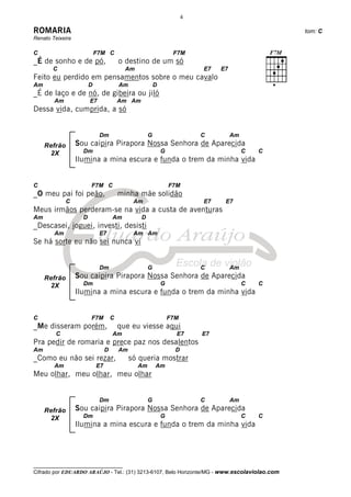 4

ROMARIA                                                                                           tom: C
Renato Teixeira

C                           F7M C                                 F7M
_É de sonho e de pó,                     o destino de um só
       C                                   Am                              E7   E7
Feito eu perdido em pensamentos sobre o meu cavalo
Am                      D                Am              D
_É de laço e de nó, de gibeira ou jiló
        Am              E7               Am Am
Dessa vida, cumprida, a só


                             Dm                      G                     C         Am
     Refrão       Sou caipira Pirapora Nossa Senhora de Aparecida
      2X            Dm                                       G                            C   C
                  Ilumina a mina escura e funda o trem da minha vida


C                       F7M C                                    F7M
_O meu pai foi peão,                     minha mãe solidão
              C                                Am                          E7    E7
Meus irmãos perderam-se na vida a custa de aventuras
Am                  D                Am          D
_Descasei, joguei, investi, desisti
        Am                   E7                Am Am
Se há sorte eu não sei nunca vi


                             Dm                      G                     C         Am
     Refrão       Sou caipira Pirapora Nossa Senhora de Aparecida
      2X            Dm                                       G                            C   C
                  Ilumina a mina escura e funda o trem da minha vida


C                       F7M          C                           F7M
_Me disseram porém,                      que eu viesse aqui
         C                           Am                            E7      E7
Pra pedir de romaria e prece paz nos desalentos
Am                               D       Am                        D
_Como eu não sei rezar,                       só queria mostrar
        Am                  E7                  Am       Am
Meu olhar, meu olhar, meu olhar


                             Dm                      G                     C         Am
     Refrão       Sou caipira Pirapora Nossa Senhora de Aparecida
      2X            Dm                                       G                            C   C
                  Ilumina a mina escura e funda o trem da minha vida




__________________________________
Cifrado por EDUARDO ARAÚJO - Tel.: (31) 3213-6107, Belo Horizonte/MG - www.escolaviolao.com
 