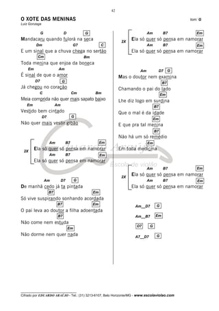 42

O XOTE DAS MENINAS                                                                                  tom: G
Luiz Gonzaga

              G                D             G                                 Am          B7          Em
Mandacaru quando fulorá na seca                                   2X
                                                                       Ela só quer só pensa em namorar
          Dm                            G7             C                       Am          B7          Em
E um sinal que a chuva chega no sertão                                 Ela só quer só pensa em namorar
          Cm                                 Bm
Toda menina que enjoa da boneca
    Em                    Am                                              Am              D7    G
É sinal de que o amor                                            Mas o doutor nem examina
         D7                   G                                                            B7
Já chegou no coração                                             Chamando o pai do lado
           C                            Cm        Bm                                      Em
Meia comprida não quer mais sapato baixo                         Lhe diz logo em surdina
   Em                    Am                                                          B7
Vestido bem cintado                                              Que o mal é da idade
               D7                       G
                                                                                     Em
Não quer mais vestir gibão                                       E que pra tal menina
                                                                                     B7
                                                                 Não há um só remédio
                    Am             B7                  Em                      Em

 2X
         Ela só quer só pensa em namorar                         Em toda medicina
                    Am             B7                  Em
         Ela só quer só pensa em namorar
                                                                               Am          B7          Em

                                                                  2X
                                                                       Ela só quer só pensa em namorar
                  Am          D7        G                                      Am          B7          Em
De manhã cedo já ta pintada                                            Ela só quer só pensa em namorar
                    B7                            Em
Só vive suspirando sonhando acordada
                         B7                       Em                                  G
                                                                        Am__D7
O pai leva ao doutor a filha adoentada
                          B7                                            Am__B7       Em
Não come nem estuda
                                                                         D7      G
                                   Em
Não dorme nem quer nada                                                 A7__D7        G




__________________________________
Cifrado por EDUARDO ARAÚJO - Tel.: (31) 3213-6107, Belo Horizonte/MG - www.escolaviolao.com
 