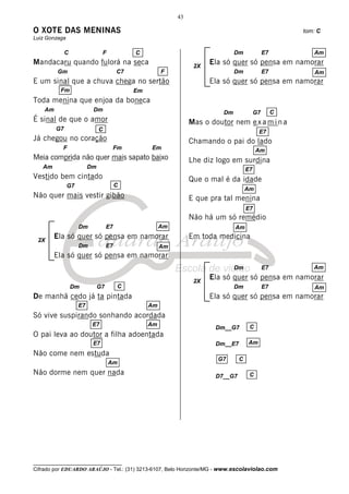 43

O XOTE DAS MENINAS                                                                                       tom: C
Luiz Gonzaga

              C                F             C                                  Dm              E7          Am
Mandacaru quando fulorá na seca                                   2X
                                                                       Ela só quer só pensa em namorar
         Gm                             C7             F                        Dm              E7          Am
E um sinal que a chuva chega no sertão                                 Ela só quer só pensa em namorar
          Fm                                 Em
Toda menina que enjoa da boneca
    Am                    Dm                                               Dm              G7        C
É sinal de que o amor                                            Mas o doutor nem e x a m i n a
         G7                   C                                                             E7
Já chegou no coração                                             Chamando o pai do lado
           F                        Fm            Em                                       Am
Meia comprida não quer mais sapato baixo                         Lhe diz logo em surdina
   Am                    Dm                                                           E7
Vestido bem cintado                                              Que o mal é da idade
               G7                       C
                                                                                      Am
Não quer mais vestir gibão                                       E que pra tal menina
                                                                                      E7
                                                                 Não há um só remédio
                    Dm             E7                  Am                       Am

 2X
         Ela só quer só pensa em namorar                         Em toda medicina
                    Dm             E7                  Am
         Ela só quer só pensa em namorar
                                                                                Dm              E7          Am

                                                                  2X
                                                                       Ela só quer só pensa em namorar
                  Dm          G7        C                                       Dm              E7          Am
De manhã cedo já ta pintada                                            Ela só quer só pensa em namorar
                    E7                            Am
Só vive suspirando sonhando acordada
                          E7                      Am                                   C
                                                                         Dm__G7
O pai leva ao doutor a filha adoentada
                          E7                                             Dm__E7       Am
Não come nem estuda
                                                                         G7       C
                                   Am
Não dorme nem quer nada                                                  D7__G7        C




__________________________________
Cifrado por EDUARDO ARAÚJO - Tel.: (31) 3213-6107, Belo Horizonte/MG - www.escolaviolao.com
 