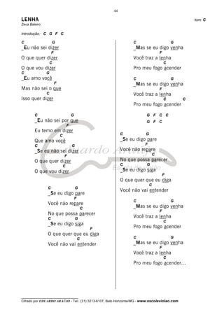 44

LENHA                                                                                                  tom: C
Zeca Baleiro

Introdução: C G F C

C                  G                                                 C                         G
_Eu não sei dizer                                                    _Mas se eu digo venha
                   F                                                                   F
O que quer dizer                                                     Você traz a lenha
                   C                                                                       C
O que vou dizer                                                      Pro meu fogo acender
C              G
_Eu amo você                                                         C                         G
                       F                                             _Mas se eu digo venha
Mas não sei o que                                                                      F
               C                                                     Você traz a lenha
Isso quer dizer                                                                            C       C
                                                                     Pro meu fogo acender

        C                              G                                   G F C C
        _Eu não sei por que                                                G F C
                                   F
        Eu temo em dizer
                           C                                    C          G
        Que amo você                                            _Se eu digo pare
        C                              G                                   F
        _Se eu não sei dizer                                    Você não repare
                               F                                                   C
        O que quer dizer                                        No que possa parecer
                               C                                C           G
        O que vou dizer                                         _Se eu digo siga
                                                                                           F
                                                                O que quer que eu diga
                                                                               C
               C                           G
                                                                Você não vai entender
               _Se eu digo pare
                                           F
                                                                     C                         G
               Você não repare
                                                   C                 _Mas se eu digo venha
                                                                                       F
               No que possa parecer
               C                           G                         Você traz a lenha
                                                                                           C
               _Se eu digo siga
                                                       F             Pro meu fogo acender
               O que quer que eu diga
                                               C                     C                         G
               Você não vai entender                                 _Mas se eu digo venha
                                                                                       F
                                                                     Você traz a lenha
                                                                                           C
                                                                     Pro meu fogo acender...




__________________________________
Cifrado por EDUARDO ARAÚJO - Tel.: (31) 3213-6107, Belo Horizonte/MG - www.escolaviolao.com
 