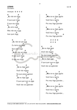 45

LENHA                                                                                            tom: G
Zeca Baleiro

Introdução: G D C G

G                  D                                            G                       D
_Eu não sei dizer                                               _Mas se eu digo venha
                   C                                                            C
O que quer dizer                                                Você traz a lenha
                   G                                                                G
O que vou dizer                                                 Pro meu fogo acender
G              D
_Eu amo você                                                    G                       D
                       C                                        _Mas se eu digo venha
Mas não sei o que                                                               C
               G                                                Você traz a lenha
Isso quer dizer                                                                     G        G
                                                                Pro meu fogo acender

        G                          D                                    D C G G
        _Eu não sei por que                                             D C G
                               C
        Eu temo em dizer
                           G                              G             D
        Que amo você                                      _Se eu digo pare
        G                          D                                    C
        _Se eu não sei dizer                              Você não repare
                               C                                            G
        O que quer dizer                                  No que possa parecer
                           G                              G             D
        O que vou dizer                                   _Se eu digo siga
                                                                                 C
                                                          O que quer que eu diga
                                                                         G
               G                       D
                                                          Você não vai entender
               _Se eu digo pare
                                   C
               Você não repare
                                           G                    G                       D
               No que possa parecer                             _Mas se eu digo venha
               G                       D                                        C
               _Se eu digo siga                                 Você traz a lenha
                                               C                                    G
               O que quer que eu diga                           Pro meu fogo acender...
                                       G
               Você não vai entender                            G                       D
                                                                _Mas se eu digo venha
                                                                                C
                                                                Você traz a lenha
                                                                                    G
                                                                Pro meu fogo acender...




__________________________________
Criado por EDUARDO ARAÚJO - Tel.: (31) 3213-6107, Belo Horizonte/MG - www.escolaviolao.com
 