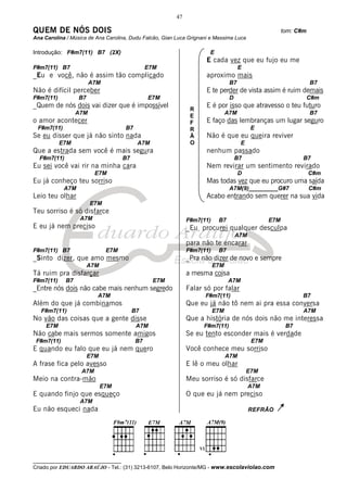 47

QUEM DE NÓS DOIS                                                                                      tom: C#m
Ana Carolina / Música de Ana Carolina, Dudu Falcão, Gian Luca Grignani e Massima Luca

Introdução: F#m7(11) B7 (2X)                                          E
                                                                     E cada vez que eu fujo eu me
F#m7(11) B7                                    E7M                                   E
_Eu e você, não é assim tão complicado                               aproximo mais
                        A7M                                                     B7                               B7
Não é difícil perceber                                               E te perder de vista assim é ruim demais
F#m7(11)          B7                           E7M                              D                                C#m
_Quem de nós dois vai dizer que é impossível                         E é por isso que atravesso o teu futuro
                                                               R
                  A7M                                                          A7M                               B7
                                                               E
o amor acontecer                                               F     E faço das lembranças um lugar seguro
 F#m7(11)                            B7                        R                          E
Se eu disser que já não sinto nada                             Ã     Não é que eu queira reviver
           E7M                             A7M                 O                     E
Que a estrada sem você é mais segura                                 nenhum passado
  F#m7(11)                           B7                                             B7                       B7
Eu sei você vai rir na minha cara                                    Nem revirar um sentimento revirado
                         E7M                                                         D                           C#m
Eu já conheço teu sorriso                                            Mas todas vez que eu procuro uma saída
            A7M                                                                 A7M(9)_________G#7               C#m
Leio teu olhar                                                       Acabo entrando sem querer na sua vida
                        E7M
Teu sorriso é só disfarce
                   A7M                                        F#m7(11)    B7                    E7M
E eu já nem preciso                                           _Eu procurei qualquer desculpa
                                                                                    A7M
                                                              para não te encarar
F#m7(11) B7                   E7M                             F#m7(11)    B7
_Sinto dizer, que amo mesmo                                   _Pra não dizer de novo e sempre
                       A7M                                               E7M
Tá ruim pra disfarçar                                         a mesma coisa
F#m7(11)     B7                                  E7M                           A7M
_Entre nós dois não cabe mais nenhum segredo                  Falar só por falar
                          A7M                                       F#m7(11)                                 B7
Além do que já combinamos                                     Que eu já não tô nem ai pra essa conversa
   F#m7(11)                               B7                             E7M                                 A7M
No vão das coisas que a gente disse                           Que a história de nós dois não me interessa
     E7M                                   A7M                      F#m7(11)                           B7
Não cabe mais sermos somente amigos                           Se eu tento esconder mais é verdade
 F#m7(11)                                 B7                                              E7M
E quando eu falo que eu já nem quero                          Você conhece meu sorriso
                       E7M                                                     A7M
A frase fica pelo avesso                                      E lê o meu olhar
                   A7M                                                                   E7M
Meio na contra-mão                                            Meu sorriso é só disfarce
                             E7M                                                          A7M
E quando finjo que esqueço                                    O que eu já nem preciso
                   A7M
Eu não esqueci nada                                                                       REFRÃO




__________________________________
Criado por EDUARDO ARAÚJO - Tel.: (31) 3213-6107, Belo Horizonte/MG - www.escolaviolao.com
 