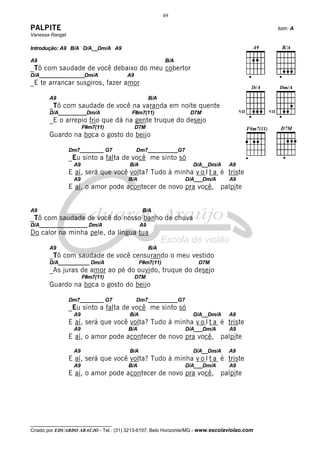 49

PALPITE                                                                                      tom: A
Vanessa Rangel

Introdução: A9 B/A D/A__Dm/A A9

A9                                                       B/A
_Tô com saudade de você debaixo do meu cobertor
D/A________________Dm/A                A9
_E te arrancar suspiros, fazer amor

       A9                                          B/A
       _Tô com saudade de você na varanda em noite quente
       D/A__________Dm/A                 F#m7(11)               D7M
       _E o arrepio frio que dá na gente truque do desejo
                       F#m7(11)             D7M
       Guardo na boca o gosto do beijo

                 Dm7________ G7             Dm7__________G7
                 _Eu sinto a falta de você me sinto só
                  A9                    B/A                      D/A__Dm/A      A9
                 E aí, será que você volta? Tudo à minha v o l t a é triste
                  A9                   B/A                     D/A___Dm/A       A9
                 E aí, o amor pode acontecer de novo pra você, palpite


A9                                             B/A
_Tô com saudade de você do nosso banho de chuva
D/A_________________ Dm/A                     A9
Do calor na minha pele, da língua tua

       A9                                          B/A
       _Tô com saudade de você censurando o meu vestido
       D/A___________ Dm/A                    F#m7(11)             D7M
       _As juras de amor ao pé do ouvido, truque do desejo
                       F#m7(11)             D7M
       Guardo na boca o gosto do beijo

                 Dm7________ G7             Dm7__________G7
                 _Eu sinto a falta de você me sinto só
                  A9                    B/A                      D/A__Dm/A      A9
                 E aí, será que você volta? Tudo à minha v o l t a é triste
                  A9                   B/A                     D/A___Dm/A       A9
                 E aí, o amor pode acontecer de novo pra você, palpite

                  A9                    B/A                      D/A__Dm/A      A9
                 E aí, será que você volta? Tudo à minha v o l t a é triste
                  A9                   B/A                     D/A___Dm/A       A9
                 E aí, o amor pode acontecer de novo pra você, palpite




__________________________________
Criado por EDUARDO ARAÚJO - Tel.: (31) 3213-6107, Belo Horizonte/MG - www.escolaviolao.com
 