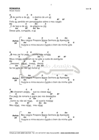 5

ROMARIA                                                                                                 tom: G
Renato Teixeira

G                           C        G                               C
_É de sonho e de pó,                     o destino de um só
       G                                      Em                             B7       B7
Feito eu perdido em pensamentos sobre o meu cavalo
Em                      A                     Em            A
_É de laço e de nó, de gibeira ou jiló
        Em              B7               Em Em
Dessa vida, cumprida, a só


                                Am                      D                    G             Em
     Refrão       Sou caipira Pirapora Nossa Senhora de Aparecida
      2X            Am                                       D                                  G   G
                  Ilumina a mina escura e funda o trem da minha vida


G                           C        G                           C
_O meu pai foi peão,                     minha mãe solidão
              G                                    Em                            B7    B7
Meus irmãos perderam-se na vida a custa de aventuras
Em                  A                    Em             A
_Descasei, joguei, investi, desisti
        Em                      B7             Em Em
Se há sorte eu não sei nunca vi


                                Am                      D                    G             Em
     Refrão       Sou caipira Pirapora Nossa Senhora de Aparecida
      2X            Am                                       D                                  G   G
                  Ilumina a mina escura e funda o trem da minha vida


G                       C            G                           C
_Me disseram porém,                       que eu viesse aqui
        G                                Em                          B7      B7
Pra pedir de romaria e prece paz nos desalentos
Em                               A        Em                         A
_Como eu não sei rezar,                        só queria mostrar
        Em                  B7                     Em       Em
Meu olhar, meu olhar, meu olhar


                                Am                      D                    G             Em
     Refrão       Sou caipira Pirapora Nossa Senhora de Aparecida
      2X            Am                                       D                                  G   G
                  Ilumina a mina escura e funda o trem da minha vida




__________________________________
Cifrado por EDUARDO ARAÚJO - Tel.: (31) 3213-6107, Belo Horizonte/MG - www.escolaviolao.com
 