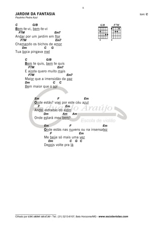 6

JARDIM DA FANTASIA                                                                            tom: C
Paulinho Pedra Azul


C               G/B
Bem-te-vi, bem-te-vi
    F7M                            Em7
Andar por um jardim em flor
    F7M                                Em7
Chamando os bichos de amor
     Dm                   C    G
Tua boca pingava mel

          C                G/B
          Bem te quis, bem te quis
              F7M                       Em7
          E ainda quero muito mais
              F7M                             Em7
          Maior que a imensidão da paz
          Dm                       C    C
          Bem maior que o sol


                    Em                  F                        Em
                    Onde estás? voei por este céu azul
                      F                       Em
                    Andei estradas do além
                          Dm                 Am       Am
                    Onde estará meu bem?

                          Em                      F                   Em
                          Onde estás nas nuvens ou na insensatez
                               F                           Em
                          Me beije só mais uma vez
                              Dm                  C    G C
                          Depois volte pra lá




__________________________________
Cifrado por EDUARDO ARAÚJO - Tel.: (31) 3213-6107, Belo Horizonte/MG - www.escolaviolao.com
 