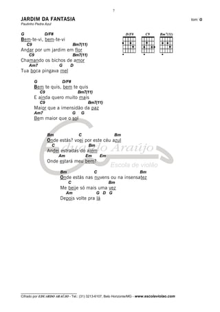 7

JARDIM DA FANTASIA                                                                            tom: G
Paulinho Pedra Azul


G              D/F#
Bem-te-vi, bem-te-vi
    C9                              Bm7(11)
Andar por um jardim em flor
     C9                             Bm7(11)
Chamando os bichos de amor
     Am7                  G     D
Tua boca pingava mel

         G                 D/F#
         Bem te quis, bem te quis
             C9                        Bm7(11)
         E ainda quero muito mais
             C9                               Bm7(11)
         Maior que a imensidão da paz
         Am7                       G    G
         Bem maior que o sol


                  Bm                   C                   Bm
                  Onde estás? voei por este céu azul
                      C                       Bm
                  Andei estradas do além
                          Am                Em       Em
                  Onde estará meu bem?

                          Bm                     C                    Bm
                          Onde estás nas nuvens ou na insensatez
                               C                          Bm
                          Me beije só mais uma vez
                               Am                  G D G
                          Depois volte pra lá




__________________________________
Cifrado por EDUARDO ARAÚJO - Tel.: (31) 3213-6107, Belo Horizonte/MG - www.escolaviolao.com
 