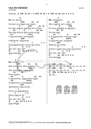 11

VILA DO SOSSEGO                                                                                                           tom: G
Zé Ramalho

Introdução: G D/F# C9 C9 | G D/F# C9 C9 | G D/F# C9 Bm Am E E E E

                         G                                                                G
Oh! Eu não sei                                                            Meu treponema
                             D/F#              C9    C9                            D/F#                 C9        C9
Se eram os antigos que diziam                                             Não é pálido nem viscoso
                     G                  D/F#              C9   C9                             G            D/F#
Em seus papiros papillon já me dizia                                      Os meus gametas se agrupam
         Am                       E                  Am Am                            C9          C9
Que nas torturas toda carne se trai                                       No meu som
    Am                                  Am7/G                                  Am                      E              Am Am
E normalmente, comumente,                                                 E as querubinas, meninas rever
                             D/F#                                             Am                       Am7/G
Fatalmente, felizmente                                                    O compromisso, submisso
         F                                     C               C C                    D/F#
Displicentemente o nervo se contrai                                       Reboliço no cortiço
C                             G        G G                                            F                           C           C C
Oh!, Oh!, Oh!, Oh!                                                        Chame o padre Ciço para me benzer
G                    Am       Am E E E E                                  C                        G   G G
Com precisão                                                              Oh!, Oh!, Oh!, Oh!
                                                                          G            Am          Am E E E E
                                                                          Com devoção
             G
Nos aviões
                 D/F#                   C9          C9                    G   D/F#            C9             C9
Que vomitavam pára-quedas                                                 Uh, uh, uh, uh, uh, uh… uh, uh, uh, uh
                 G                          D/F#                          G   D/F#            C9             C9
Nas casamatas, casas vivas,                                               Uh, uh, uh, uh, uh, uh… uh, uh, uh, uh
         C9                  C9                                           G    D/F#    C9 Bm Am E E E E
Caso morras.                                                              Uh, uh…
    Am                        E                     Am    Am
E nos delírios, meus grilos temer
    Am                                 Am7/G
O casamento, rompimento,
                         D/F#
Sacramento, documento
                     F
Como um passatempo
          C                           C C
Quero mais te ver
C                             G        G G
Oh!, Oh!, Oh!, Oh!
G             Am         Am E E E E
Com aflição




________________________________
Cifrado por EDUARDO ARAÚJO - Tel.: (31) 3213-6107, Belo Horizonte/MG - www.escolaviolao.com
 