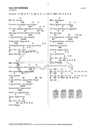 12

VILA DO SOSSEGO                                                                                                                 tom: D
Zé Ramalho

Introdução: D A/D G G | D A/D G G | D A/D G F#m7 Em B B B B

                      D                                                                       D
Oh! Eu não sei                                                               Meu treponema
                           A/D                  G        G                            A/D                       G       G
Se eram os antigos que diziam                                                Não é pálido nem viscoso
                      D                  A/D                 G    G                               D             A/D
Em seus papiros papillon já me dizia                                         Os meus gametas se agrupam
     Em                            B7                   Em       Em                       G           G
Que nas torturas toda carne se trai                                          No meu som
    Em                                   Em/D                                     Em                          B7            Em Em
E normalmente, comumente,                                                    E as querubinas, meninas rever
                          Em/C#                                                  Em                           Em/D
Fatalmente, felizmente                                                       O compromisso, submisso
         C7M                                    G                 G G                     Em/C#
Displicentemente o nervo se contrai                                          Reboliço no cortiço
G                              D        D D                                               C7M
Oh!, Oh!, Oh!, Oh!                                                           Chame o padre Ciço
D                 Em Em B B B B                                                       G                   G G
Com precisão                                                                 Para me benzer
                                                                             G                            D   D D
                                                                             Oh!, Oh!, Oh!, Oh!
             D                                                               D                Em Em B B B B
Nos aviões                                                                   Com devoção
                 A/D                     G          G
Que vomitavam pára-quedas
                      D                   A/D                                D    A/D             G                 G
Nas casamatas, casas vivas,                                                  Uh, uh, uh, uh, uh, uh… uh, uh, uh, uh
         G                 G                                                 D    A/D             G                 G
Caso morras.                                                                 Uh, uh, uh, uh, uh, uh… uh, uh, uh, uh
    Em                      B7                      Em       Em              D    A/D     G F#m7 Em B B B B
E nos delírios, meus grilos temer                                            Uh, uh…
    Em                                  Em/D
O casamento, rompimento,
                          Em/C#
Sacramento, documento
                  C7M
Como um passatempo
             G                      G G
Quero mais te ver
G                           D
Oh!, Oh!, Oh!, Oh!
                 Em       Em B B B B
Com aflição




________________________________
Cifrado por EDUARDO ARAÚJO - Tel.: (31) 3213-6107, Belo Horizonte/MG - www.escolaviolao.com
 