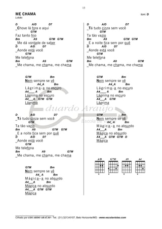 13

ME CHAMA                                                                                              tom: D
Lobão

D             A/D            D7                             D         A/D                  D7
_Chove lá fora e aqui                                       _Tá tudo cinza sem você
            G7M                                                      G7M
Faz tanto frio                                              Ta tão vazio
Bm             A9            G7M G7M                        Bm          A9                 G7M G7M
_Me dá vontade de saber                                     _E a noite fica sem por quê
D           A/D        D7                                   D         A/D        D7
_Aonde está você                                            _Aonde está você
        G7M                                                       G7M
Me telefona                                                 Me telefona
Bm                     A9                G7M                Bm                  A9                   G7M
_Me chama, me chama, me chama                               _Me chama, me chama, me chama


        G7M                  Bm                                   G7M                  Bm
        Nem sempre se vê                                          Nem sempre se vê
                    A4_A          Bm                                         A4_A          Bm
        L á g r i m a - a no escuro                               L á g r i m a - a no escuro
        A4____ A            Bm                                    A4____ A            Bm
        Lágrima no escuro                                         Lágrima no escuro
        A4___A      G7M G7M                                       A4___A      G7M
        Lágrima                                                   Lágrima


D           A/D                   D7                              G7M                  Bm
_Tá tudo cinza sem você                                           Nem sempre se vê
          G7M                                                                A4_ A         Bm
Ta tão vazio                                                      M á g i c a – a no absurdo
Bm            A9                 G7M   G7M                        A4___A              Bm
_E a noite fica sem por quê                                       Mágica no absurdo
D           A/D        D7                                         A4___A G7M G7M D
_Aonde está você                                                  Mágica
        G7M
Me telefona
Bm                    A9                     G7M
_Me chama, me chama, me chama


        G7M                  Bm
        Nem sempre se vê
                   A4_ A          Bm
        M á g i c a – a no absurdo
        A4___A              Bm
        Mágica no absurdo
        A4___A G7M G7M
        Mágica




________________________________
Cifrado por EDUARDO ARAÚJO - Tel.: (31) 3213-6107, Belo Horizonte/MG - www.escolaviolao.com
 