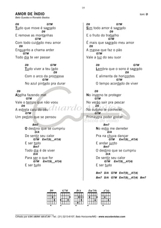 19

AMOR DE ÍNDIO                                                                                            tom: D
Beto Guedes e Ronaldo Bastos

D9                           G7M                            D9                      G7M
Tudo que move é sagrado                                     Sim todo amor é sagrado
                        D9                                                    D9
E remove as montanhas                                       E o fruto do trabalho
                  G7M                                                       G7M
Com todo cuidado meu amor                                   É mais que sagrado meu amor
     D9                                                      D9
Enquanto a chama arder                                      A massa que faz o pão
          G7M                                                     G7M
Todo dia te ver passar                                      Vale a luz do seu suor

           D9                  G7M                                D9                               G7M
           Tudo viver a teu lado                                  Lembra que o sono é sagrado
                                   D9                                                         D9
           Com o arco da promessa                                 E alimenta de horizontes
                        G7M                                                         G7M
           No azul pintado pra durar                              O tempo acordado de viver

 D9                                                               D9
Abelha fazendo mel                                          No inverno te proteger
           G7M                                                    G7M
Vale o tempo que não voou                                   No verão sair pra pescar
      D9                                                          D9
A estrela caiu do céu                                       No outono te conhecer
           G7M                                                    G7M
Um pedido que se pensou                                     Primavera poder gostar

                 Bm7                                                    Bm7
           O destino que se cumpriu                               No estio me derreter
                  D/A                                                       D/A
           De sentir seu calor                                    Pra na chuva dançar
                 G7M    Em7(9)__A7(4)                                        G7M      Em7(9)__A7(4)
           E ser todo                                             E andar junto
                 Bm7                                                    Bm7
           Todo dia é de viver                                    O destino que se cumpriu
                 D/A                                                      D/A
           Para ser o que for                                     De sentir seu calor
                 G7M    Em7(9)__A7(4)                                    G7M       Em7(9)__A7(4)
           E ser tudo                                             E ser tudo

                                                                  Bm7 D/A G7M Em7(9)__A7(4)
                                                                  Bm7 D/A G7M Em7(9)__A7(4) Bm7




________________________________
Cifrado por EDUARDO ARAÚJO - Tel.: (31) 3213-6107, Belo Horizonte/MG - www.escolaviolao.com
 