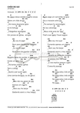 2

CHÃO DE GIZ                                                                                                       tom: G
Zé Ramalho

Introdução: G D/F# Em Em C C D D

    G                               D/F#                         G                                       D/F#
Eu desço dessa solidão espalho coisas                        Agora pego um caminhão na lona
                          Em Em                                                         Em          Em
Sobre um chão de giz                                         Vou a nocaute outra vez
C                              D                             C                                  D
_Há meros devaneios tolos                                    _Pra sempre fui acorrentado
             G    Em                                                          G        Em
A me torturar                                                No seu calcanhar
C                      D                                     C                              D
_Fotografias recortadas                                      _Meus vinte anos de “boy”
                  G                 Em                                    G                         Em
Em jornais de folhas, amiúde                                 That’s over baby! Freud explica

        Am                         Bm                                Am                             Bm
        _Eu vou te jogar                                             _Não vou me sujar
                                              Am   D                                                      Am       D
        Num pano de guardar confetes                                 Fumando apenas um cigarro
        Am                         Bm                                Am                                 Bm
        _Eu vou te jogar                                             _Nem vou lhe beijar
                                              Am   D D                                                       Am        D
        Num pano de guardar confetes                                 Gastando assim o meu batom
                                                                     Am                                      Bm
    G                                    D/F#                        _Quanto ao pano dos confetes
Espalho balas de canhão, é inútil pois                                                                  Am   D
                      Em Em                                          Já passou meu carnaval
Existe um grão-vizir                                                 Am                                      Bm
C                          D                                         _E isso explica porque o sexo
_Há tantas violetas velhas                                                              Am          D
             G    Em                                                 É assunto popular
Sem o colibri
C                          D                                                      Am                               Bm
_Queria usar quem sabe                                                     No mais estou indo embora
                      G                  Em                                       Am                               Bm
Uma camisa-de-força, ou de vênus                                           No mais estou indo embora
                                                                                  Am                               Bm
        Am                                 Bm                              No mais estou indo embora
        _Mas não vou gozar de nós                                                 Am            D D
                           Am       D                                      No mais...
        Apenas um cigarro
        Am                              Bm
        _Nem vou lhe beijar                                               G D/F# Em Em C C
                                              Am   D D
                                                                                  D D G C G
        Gastando assim o meu batom




__________________________________
Cifrado por EDUARDO ARAÚJO - Tel.: (31) 3213-6107, Belo Horizonte/MG - www.escolaviolao.com
 
