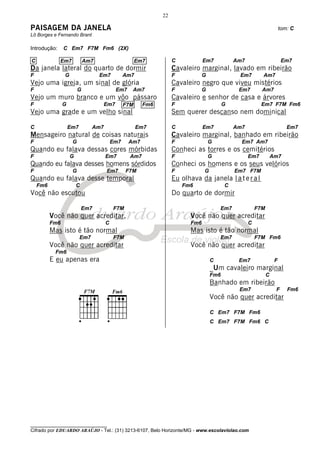 22

PAISAGEM DA JANELA                                                                                                     tom: C
Lô Borges e Fernando Brant

Introdução:     C Em7 F7M Fm6 (2X)

C             Em7            Am7                      Em7          C            Em7           Am7                       Em7
Da janela lateral do quarto de dormir                              Cavaleiro marginal, lavado em ribeirão
F               G                  Em7          Am7                F            G              Em7        Am7
Vejo uma igreja, um sinal de glória                                Cavaleiro negro que viveu mistérios
F                        G                  Em7    Am7             F            G              Em7        Am7
Vejo um muro branco e um vôo pássaro                               Cavaleiro e senhor de casa e árvores
F               G                     Em7       F7M     Fm6        F                      G               Em7 F7M Fm6
Vejo uma grade e um velho sinal                                    Sem querer descanso nem dominical

C                   Em7         Am7                   Em7          C            Em7           Am7                         Em7
Mensageiro natural de coisas naturais                              Cavaleiro marginal, banhado em ribeirão
F                    G                    Em7     Am7              F                G           Em7 Am7
Quando eu falava dessas cores mórbidas                             Conheci as torres e os cemitérios
F                   G                 Em7         Am7              F                G               Em7           Am7
Quando eu falava desses homens sórdidos                            Conheci os homens e os seus velórios
F                    G                Em7       F7M                F            G             Em7 F7M
Quando eu falava desse temporal                                    Eu olhava da janela l a t e r a l
    Fm6                 C                                              Fm6                C
Você não escutou                                                   Do quarto de dormir

                            Em7           F7M                                           Em7             F7M
          Você não quer acreditar,                                        Você não quer acreditar
          Fm6                         C                                   Fm6                       C
          Mas isto é tão normal                                           Mas isto é tão normal
                          Em7             F7M                                           Em7             F7M Fm6
          Você não quer acreditar                                         Você não quer acreditar
           Fm6
          E eu apenas era                                                           C          Em7                 F
                                                                                    _Um cavaleiro marginal
                                                                                    Fm6                       C
                                                                                    Banhado em ribeirão
                                                                                               Em7                 F      Fm6
                                                                                    Você não quer acreditar

                                                                                    C Em7 F7M Fm6
                                                                                    C Em7 F7M Fm6 C




________________________________
Cifrado por EDUARDO ARAÚJO - Tel.: (31) 3213-6107, Belo Horizonte/MG - www.escolaviolao.com
 