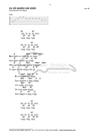 23

EU SÓ QUERO UM XODÓ                                                                           tom: D
Dominguinhos e Anastácia

Solo:
e|-----------12--10------------------------------|
B|--------10---------12--10--13--12--10----------|
G|-----11--------------------------------12--11--|
D|--12-------------------------------------------|
A|-----------------------------------------------|
E|-----------------------------------------------|




                 D7                       G7
                 _Lá, lá, lá, lá, laiá,
                      D7        A7         D7
                 Laiá, laiá, laiá

                                     G7
                 Lá, lá, lá, lá, laiá,
                      D7        A7         D7 D7
                 Laiá, laiá, laiá

        D                  Bm7            F#m7 F#m7
Que falta eu sinto de um bem
        G                  A7         D        A7
Que falta me faz um xodó
        D                  Bm7                  F#m7       F#m7
Mas como eu não tenho ninguém
    G                      A7             D        D
Eu levo a vida assim tão só

                  Am7       Am7 D                  D
            Eu só quero um amor
                 Am7            Am7                E   E
            Que acalme o meu sofrer
                 Bm7            E7
            Um xodó, pra mim,
                     Bm7             E7
            Do meu jeito assim,
                 G              A7             D
            Que alegre o meu viver


                                     G7
                 Lá, lá, lá, lá, laiá,
                     D7         A7        D7
                 Laiá, laiá, laiá

                                     G7
                 Lá, lá, lá, lá, laiá,
                     D7         A7        D7 D7
                 Laiá, laiá, laiá



________________________________
Cifrado por EDUARDO ARAÚJO - Tel.: (31) 3213-6107, Belo Horizonte/MG - www.escolaviolao.com
 
