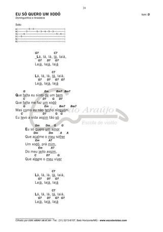 24

EU SÓ QUERO UM XODÓ                                                                           tom: D
Dominguinhos e Anastácia

Solo:
e|--------5--3-----------------------|
B|------3-------5--3--6--5--3--------|
G|----4------------------------5--4--|
D|--5--------------------------------|
A|-----------------------------------|
E|-----------------------------------|




                 G7                   C7
                 _Lá, lá, lá, lá, laiá,
                     G7         D7        G7
                 Laiá, laiá, laiá

                                     C7
                 Lá, lá, lá, lá, laiá,
                     G7         D7        G7 G7
                 Laiá, laiá, laiá

        G                  Em             Bm7 Bm7
Que falta eu sinto de um bem
        C                  D7         G        D7
Que falta me faz um xodó
        G                  Em                  Bm7        Bm7
Mas como eu não tenho ninguém
    C                      D7             G       G
Eu levo a vida assim tão só

                 Dm         Dm        G           G
            Eu só quero um amor
                 Dm              Dm               A   A
            Que acalme o meu sofrer
                 Em              A7
            Um xodó, prá mim,
                      Em             A7
            Do meu jeito assim,
                 C              D7            G
            Que alegre o meu viver


                                     C7
                 Lá, lá, lá, lá, laiá,
                     G7         D7        G7
                 Laiá, laiá, laiá

                                     C7
                 Lá, lá, lá, lá, laiá,
                     G7         D7        G7 G7
                 Laiá, laiá, laiá



________________________________
Cifrado por EDUARDO ARAÚJO - Tel.: (31) 3213-6107, Belo Horizonte/MG - www.escolaviolao.com
 