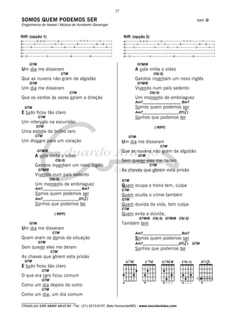 27

SOMOS QUEM PODEMOS SER                                                                                        tom: G
Engenheiros do Hawaii / Música de Humberto Gessinger


Riff: (opção 1)                                                  Riff: (opção 2)
e|--------2-2-2--------2-------------7-7-7-------7------|        e|--------2-2-2--------2-------------7-7-7-------7------|
B|------3------------3---3---------8-----------8---8----|        B|------3------------3---3---------8-----------8---8----|
G|----4------------4-------4-----9-----------9-------9--|        G|----0------------0-------0-----0-----------0-------0--|
D|------------------------------------------------------|        D|------------------------------------------------------|
A|------------------------------------------------------|        A|------------------------------------------------------|
E|-3------------3--------------8-----------8------------|        E|-3------------3--------------8-----------8------------|


     G7M                                                                  G7M/B
Um dia me disseram                                                      A vida imita o vídeo
                            C7M                                                      C9(-5)
Que as nuvens não eram de algodão                                       Garotos inventam um novo inglês
     G7M                                                                  G7M/B
Um dia me disseram                                                      Vivendo num país sedento
                                  C7M                                              C9(-5)
Que os ventos às vezes erram a direção                                  Um momento de embriaguez
                                                                        Am7____________________ Bm7
  G7M                                                                   Somos quem podemos ser
                                                                                                       9
E tudo ficou tão claro                                                  Am7___________________D7(4 )
           C7M                                                          Sonhos que podemos ter
Um intervalo na escuridão
         G7M                                                                          ( RIFF)
Uma estrela de brilho raro
        C7M                                                         G7M
Um disparo para um coração                                       Um dia me disseram
                                                                                            C7M
           G7M/B                                                 Que as nuvens não eram de algodão
        A vida imita o vídeo                                              G7M
                      C9(-5)                                     Sem querer eles me deram
        Garotos inventam um novo inglês                                            C7M
           G7M/B                                                 As chaves que abrem esta prisão
        Vivendo num país sedento
                   C9(-5)                                        G7M
        Um momento de embriaguez                                 Quem ocupa o trono tem, culpa
        Am7____________________ Bm7                              C7M
        Somos quem podemos ser                                   Quem oculta o crime também
                                        9
        Am7___________________D7(4 )                             G7M
        Sonhos que podemos ter                                   Quem duvida da vida, tem culpa
                                                                 C7M
                      ( RIFF)                                    Quem evita a dúvida,
                                                                          G7M/B C9(-5) G7M/B C9(-5)
     G7M                                                         Também tem
Um dia me disseram
                    C7M                                                 Am7____________________ Bm7
Quem eram os donos da situação                                          Somos quem podemos ser
           G7M                                                                                         9
                                                                        Am7___________________D7(4 )       G7M
Sem querer eles me deram                                                Sonhos que podemos ter
                   C7M
As chaves que abrem esta prisão
  G7M
E tudo ficou tão claro
             C7M
O que era raro ficou comum
                                                                                                              V
             G7M
Como um dia depois do outro
             C7M
Como um dia, um dia comum
________________________________
Cifrado por EDUARDO ARAÚJO - Tel.: (31) 3213-6107, Belo Horizonte/MG - www.escolaviolao.com
 