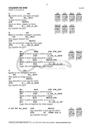 29

CAÇADOR DE MIM                                                                                tom: D
Magrão e Luiz Carlos Sá

D                            A/D
Por tanto amor, por tanta emoção
    G/D               Bm___Bm/A
A vida me fez assim
G7M                  F#m7(11)
Doce ou atroz, manso ou feroz
A7(4)              D_____G/D__D__A/D
Eu caçador de mim

D                         A/D
Preso a canções, entregue a paixões
      G/D                 Bm___Bm/A
Que nunca tiveram fim
G7M                             F#m7(11)
Vou me encontrar longe do meu lugar
A7(4)              D_____G/D__D__A9/C#
Eu caçador de mim

                Bm                       Bm/A                G7M G7M__D/F#
                Nada a temer senão o correr da luta
                Em7                    A7(4)             D__G/D__D__A9/C#
                Nada a fazer senão esquecer o medo
                Bm                     Bm/A             G#m7(-5) G7M
                Abrir o peito a força numa p r o c u r a
                Em7                    A7(4)                  D___G/D__D__A/D
                Fugir das armadilhas da mata escura

D                     A/D
Longe se vai sonhando demais
          G/D                 Bm___Bm/A
Mas onde se chega assim
G9                          F#m7(11)
Vou descobrir o que me faz sentir
A7(4)              D_____G/D__D__A9/C#
Eu caçador de mim

                Bm                       Bm/A                G7M G7M__D/F#
                Nada a temer senão o correr da luta
                Em7                    A7(4)             D__G/D__D__A9/C#
                Nada a fazer senão esquecer o medo
                Bm                     Bm/A             G#m7(-5) G7M
                Abrir o peito a força numa p r o c u r a
                Em7                    A7(4)                  D___G/D__D__A/D
                Fugir das armadilhas da mata escura

D A/D D/G Bm__Bm/A                 G7M                       F#m7(11)
                                   Vou descobrir o que me faz sentir
                                   A7(4)           C9        G7M/B A7(4) D
                                   Eu caçador de mim


________________________________
Cifrado por EDUARDO ARAÚJO - Tel.: (31) 3213-6107, Belo Horizonte/MG - www.escolaviolao.com
 
