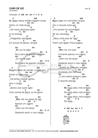 3

CHÃO DE GIZ                                                                                                         tom: C
Zé Ramalho

Introdução: C G/B Am Am F F G G

    C                                  G/B                           C                                       G/B
Eu desço dessa solidão espalho coisas                            Agora pego um caminhão na lona
                          Am Am                                                             Am          Am
Sobre um chão de giz                                             Vou a nocaute outra vez
F                                 G                              F                                  G
_Há meros devaneios tolos                                        _Pra sempre fui acorrentado
             C    Am                                                              C        Am
A me torturar                                                    No seu calcanhar
F                         G                                      F                              G
_Fotografias recortadas                                          _Meus vinte anos de “boy”
                  C                   Am                                      C                         Am
Em jornais de folhas, amiúde                                     That’s over baby! Freud explica

        Dm                            Em                                 Dm                             Em
        _Eu vou te jogar                                                 _Não vou me sujar
                                                  Dm   G                                                      Dm        G
        Num pano de guardar confetes                                     Fumando apenas um cigarro
        Dm                            Em                                 Dm                              Em
        _Eu vou te jogar                                                 _Nem vou lhe beijar
                                                  Dm   G G                                                         Dm       G
        Num pano de guardar confetes                                     Gastando assim o meu batom
                                                                         Dm                                    Em
    C                                      G/B                           _Quanto ao pano dos confetes
Espalho balas de canhão, é inútil pois                                                                   Dm G
                      Am Am                                              Já passou meu carnaval
Existe um grão-vizir                                                     Dm                                    Em
F                             G                                          _E isso explica porque o sexo
_Há tantas violetas velhas                                                                  Dm G
             C     Am                                                    É assunto popular
Sem o colibri
F                             G                                                       Dm                                Em
_Queria usar quem sabe                                                         No mais estou indo embora
                      C                      Am                                       Dm                                Em
Uma camisa-de-força, ou de vênus                                               No mais estou indo embora
                                                                                      Dm                                Em
        Dm                                   Em                                No mais estou indo embora
        _Mas não vou gozar de nós                                                     Dm            G G
                              Dm       G                                       No mais...
        Apenas um cigarro
        Dm                                 Em
        _Nem vou lhe beijar                                                   C G/B Am Am F F
                                                  Dm   G G
                                                                                      G G C F C
        Gastando assim o meu batom




__________________________________
Cifrado por EDUARDO ARAÚJO - Tel.: (31) 3213-6107, Belo Horizonte/MG - www.escolaviolao.com
 