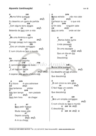 31

Aquarela (continuação)                                                                                                                tom: G


G                         G/B                                         G                      D/F#
_Numa folha qualquer                                                  Nessa estrada                   não nos cabe
                                                      9                                           9
                      C9                          D7(4 )              C/E                     D7(4 )
Eu desenho um navio de partida                                        Conhecer ou ver                  o que virá
G                              G/B                                    G              D/F#
_Com alguns bons amigos                                               O fim dela              ninguém sabe
                                                  9                                              9
                C9                            D7(4 )                  C/E                D7(4 )
Bebendo de bem com a vida                                             Bem ao certo                   onde vai dar

G                              G/B
_De uma América a outra                                                     G                         B7
                                                  9
              C9                              D7(4 )                        _Vamos todos numa
Consigo passar num segundo                                                                       Em
G                                   G/B                                     Linda passarela
_Giro um simples compasso                                                                            A7
                                                     9
                          C9                     D7(4 )                     De uma aquarela
                                                                                                                9             9
E num círculo eu faço o mundo                                                                             D7(4 ) D7(4 )
                                                                            Que um dia em fim
                                                                                             G
Em                  Em/D                                                    Descolorirá
_Um menino caminha
                 C7M                          F7M
E caminhado chega no muro                                                                     G/B
G                   G/B                                               Numa folha qualquer
                                                                                                                                  9
_E ali logo em frente                                                                         C9                            D7(4 )
                                                   9        9
                     C9                        D7(4 )   D7(4 )        Eu desenho um sol amarelo
A esperar pela gente o futuro está                                                       G
                                                                      Que descolorirá

    G        D/F#                                                     G                                G/B
E o futuro           é uma astronave                                  _E com cinco ou seis retas
                          9                                                                                             9
C/E                 D7(4 )                                                      C9                           D7(4 )
Que tentamos                   pilotar                                É fácil fazer um castelo
G                     D/F#                                                               G
Não tem tempo                   nem piedade                           Que descolorirá
                           9
C/E                  D7(4 )
Nem tem hora                    de chegar                             G                                   G/B
                                                                      _Giro um simples compasso
                                                                                                                                       9
                                                                                                 C9                               D7(4 )
        G                  B7                                         E num círculo eu faço o mundo
                                                                                                                    9
        Sem pedir licença                                                            G   G/B C9 D7(4 )
                           Em                                         E descolorirá...
                                                                                                                    9
        Muda nossa vida                                                              G   G/B C9 D7(4 ) G
                       A7
        Depois convida
                                9         9
                          D7(4 ) D7(4 )
        A rir ou chorar


________________________________
Cifrado por EDUARDO ARAÚJO - Tel.: (31) 3213-6107, Belo Horizonte/MG - www.escolaviolao.com
 