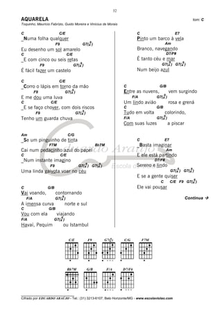 32

AQUARELA                                                                                                                  tom: C
Toquinho, Maurício Fabrízio, Guido Moreira e Vinícius de Morais

C                           C/E                                                  C                       E7
_Numa folha qualquer                                                             Pinto um barco à vela
                                                         9                                       Am
                          F9                     G7(4 )
Eu desenho um sol amarelo                                                        Branco, navegando
C                                    C/E                                                            D7/F#
_E com cinco ou seis retas                                                       É tanto céu e mar
                                               9                                                     9          9
               F9                          G7(4 )                                            G7(4 ) G7(4 )
É fácil fazer um castelo                                                         Num beijo azul

C                           C/E
_Corro o lápis em torno da mão                                           C                  G/B
                                        9
          F9                        G7(4 )                               Entre as nuvens,            vem surgindo
                                                                                                9
E me dou uma luva                                                              F/A        G7(4 )
C                    C/E                                                 Um lindo avião              rosa e grená
_E se faço chover, com dois riscos                                       C                G/B
                                                 9
          F9                                 G7(4 )                      Tudo em volta           colorindo,
                                                                                                9
Tenho um guarda chuva                                                    F/A              G7(4 )
                                                                         Com suas luzes             a piscar

Am                                   C/G
_Se um pinguinho de tinta                                                        C              E7
                    F7M                                      Bb7M                _Basta imaginar
Cai num pedacinho azul do papel                                                                     Am
C                              C/E                                               E ele está partindo
_Num instante imagino                                                                    D7/F#
                                                     9        9
                     F9                       G7(4 ) G7(4 )                      Sereno e lindo
                                                                                                            9         9
Uma linda gaivota voar no céu                                                                         G7(4 ) G7(4 )
                                                                                 E se a gente quiser
                                                                                                                          9
                                                                                            C        C/E F9 G7(4 )
C                   G/B                                                          Ele vai pousar
Vai voando,               contornando
                                9
    F/A                   G7(4 )                                                                                    Continua
A imensa curva                      norte e sul
C                   G/B
Vou com ela               viajando
                               9
F/A                   G7(4 )
Havaí, Pequim                      ou Istambul




________________________________
Cifrado por EDUARDO ARAÚJO - Tel.: (31) 3213-6107, Belo Horizonte/MG - www.escolaviolao.com
 