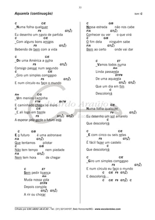 33

Aquarela (continuação)                                                                                                                  tom: C


C                         C/E                                             C                      G/B
_Numa folha qualquer                                                      Nessa estrada                  não nos cabe
                                                            9                                             9
                     F9                                 G7(4 )            F/A                     G7(4 )
Eu desenho um navio de partida                                            Conhecer ou ver                     o que virá
C                              C/E                                        C              G/B
_Com alguns bons amigos                                                   O fim dela             ninguém sabe
                                                    9                                                9
                F9                              G7(4 )                    F/A                G7(4 )
Bebendo de bem com a vida                                                 Bem ao certo                   onde vai dar

C                              C/E
_De uma América a outra                                                         C                             E7
                                                        9
               F9                                G7(4 )                         _Vamos todos numa
Consigo passar num segundo                                                                           Am
C                                    C/E                                        Linda passarela
_Giro um simples compasso                                                                                 D7/F#
                                                        9
                          F9                        G7(4 )                      De uma aquarela
                                                                                                                     9              9
E num círculo eu faço o mundo                                                                                  G7(4 ) G7(4 )
                                                                                Que um dia em fim
                                                                                                 C
Am                   C/G                                                        Descolorirá
_Um menino caminha
                 F7M                            Bb7M
E caminhado chega no muro                                                                         C/E
C                   C/E                                                   Numa folha qualquer
                                                                                                                                     9
_E ali logo em frente                                                                             F9                             G7(4 )
                                                   9            9
                    F9                         G7(4 )       G7(4 )        Eu desenho um sol amarelo
A esperar pela gente o futuro está                                                           C
                                                                          Que descolorirá

    C         G/B                                                         C                                   C/E
E o futuro           é uma astronave                                      _E com cinco ou seis retas
                          9                                                                                                  9
F/A                 G7(4 )                                                          F9                              G7(4 )
Que tentamos                  pilotar                                     É fácil fazer um castelo
C                        G/B                                                                 C
Não tem tempo                   nem piedade                               Que descolorirá
                           9
F/A                  G7(4 )
Nem tem hora                    de chegar                                 C                                    C/E
                                                                          _Giro um simples compasso
                                                                                                                                           9
                                                                                                     F9                              G7(4 )
        C                  E7                                             E num círculo eu faço o mundo
                                                                                                                         9
        Sem pedir licença                                                                C       C/E F9 G7(4 )
                           Am                                             E descolorirá...
                                                                                                                         9
        Muda nossa vida                                                                  C       C/E F9 G7(4 ) C
                         D7/F#
        Depois convida
                                9          9
                          G7(4 ) G7(4 )
        A rir ou chorar


________________________________
Cifrado por EDUARDO ARAÚJO - Tel.: (31) 3213-6107, Belo Horizonte/MG - www.escolaviolao.com
 