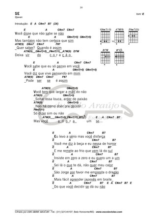 39

SE                                                                                                               tom: E
Djavan

Introdução: E A C#m7 B7 (2X)

         E                   A              C#m7 C#m7
Você disse que não sabe se não
             E                          A             G#m7(+5) G#m7(+5)
Mas também não tem certeza que sim
A7M(9)       D#m7    C#m7               F#7
_Quer saber? Quando é assim
         A7M(9)__G#m7(+5)__F#m7(11)__A7M(9) D7M
Deixa vir            do          c o r a ç ã o

                 E                          A                     C#m7 C#m7
         Você sabe que eu só penso em você
                 E                  A                         G#m7(+5) G#m7(+5)
         Você diz que vive pensando em mim
         A7M(9)      D#m7     C#m7              F#7
         _Pode       ser      se        é assim

                           A7M(9)                 G#m7(+5)
                  Você tem que largar a mão do não
                  A7M(9)                        G#m7(+5)
                  _Soltar essa louca, arder de paixão
                  A7M(9)                              G#m7(+5)
                  _Não há como doer pra decidir
                  F#m7(11)
                  Só dizer sim ou não
                                                                          9
                           A7M(9___G#m7(+5)_F#m7(11)_B7(4 )                          E      A    C#m7       B7
                  Mas você                  a d o r a                         um      se...


                                    E                  A                      C#m7          B7
                                    _Eu levo a sério mas você disfarça
                                    E                  A                           C#m7                B7
                                    _Você me diz à beça e eu nessa de horror
                                    E             A                                C#m7          B7
                                    _E me remete ao frio que vem lá do sul
                                    E                      A                         C#m7               B7
                                    _Insiste em zero a zero e eu quero um a um
                                    E                 A                        C#m7               B7
                                    _Sei lá o que te dá, não quer meu calor
                                    E                     A                          C#m7              B7
                                    _São Jorge por favor me empresta o dragão
                                    E                         A                C#m7                   B7
                                    _Mais fácil aprender japonês em braile_
                                    E                     A               C#m7            B7     E A C#m7 B7 E
                                    _Do que você decidir se dá ou não




________________________________
Cifrado por EDUARDO ARAÚJO - Tel.: (31) 3213-6107, Belo Horizonte/MG - www.escolaviolao.com
 