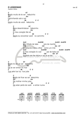 40

O LEÃOZINHO                                                                                     tom: C
Caetano Veloso

C                             G7
Gosto muito de te ver              leãozinho
Am                             Em
Caminhando sob o sol
F                         Bb                    C C
Gosto muito de você leãozinho

       C                            G7
       Para desentristecer leãozinho
       Am                                Em
       O meu coração tão só
       F                                  Bb                  C C
       Basta eu encontrar você                 no caminho


                         Am9                       Am9/G#                   Am9/G Am9/F#
                         Um filhote de leão                 raio da manhã
                         F7M                            C/E                 Dm G7
                         Arrastando o meu olhar como um ímã
                         Am9                          Am9/G#                     Am9/G Am9/F#
                         O meu coração é o sol                    pai de toda cor
                         F7M                                C/E          Dm G7
                         Quando ele lhe doura a pe_le ao léu


C                        G7
Gosto te ver ao sol           leãozinho
Am                              Em
De te ver entrar no mar
F                   Bb               C C
Tua pele tua luz tua juba

       C                             G
       Gosto de ficar ao sol leãozinho
       Am                                Em
       De molhar minha juba
       F                                 Bb                   C C
       De estar perto de você                 e entrar numa




________________________________
Cifrado por EDUARDO ARAÚJO - Tel.: (31) 3213-6107, Belo Horizonte/MG - www.escolaviolao.com
 