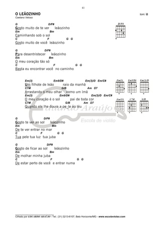 41

O LEÃOZINHO                                                                                   tom: G
Caetano Veloso

G                          D/F#
Gosto muito de te ver               leãozinho
Em                             Bm
Caminhando sob o sol
C                         F                  G G
Gosto muito de você leãozinho

G                       D/F#
Para desentristecer            leãozinho
Em                         Bm
O meu coração tão só
C                                  F                  G G
Basta eu encontrar você no caminho


       Em(3)                       Em9/D#                        Em(3)/D Em/C#
       Um filhote de leão                 raio da manhã
       C7M                               G/B                      Am D7
       Arrastando o meu olhar                  como um ímã
       Em(3)                            Em9/D#                      Em(3)/D Em/C#
       O meu coração é o sol                       pai de toda cor
       C7M                                   G/B             Am D7
       Quando ele lhe doura a pe_le ao léu


G                       D/F#
Gosto te ver ao sol            leãozinho
Em                              Bm
De te ver entrar no mar
C                   F                  G G
Tua pele tua luz tua juba

G                         D/F#
Gosto de ficar ao sol               leãozinho
Em                             Bm
De molhar minha juba
C                              F                       G G
De estar perto de você e entrar numa




________________________________
Cifrado por EDUARDO ARAÚJO - Tel.: (31) 3213-6107, Belo Horizonte/MG - www.escolaviolao.com
 