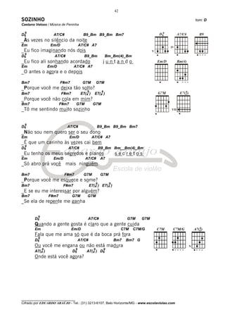 42

SOZINHO                                                                                         tom: D
Caetano Veloso / Música de Peninha

 9
D6                 A7/C#                 B9_Bm B9_Bm Bm7
_Às vezes no silêncio da noite
Em                Em/D                 A7/C# A7
_Eu fico imaginando nós dois
 9
D6                  A7/C#                 B9_Bm               Bm_Bm(4)_Bm
_Eu fico ali sonhando acordado                            juntando
Em               Em/D            A7/C# A7
_O antes o agora e o depois

Bm7                      F#m7            G7M         G7M
_Porque você me deixa tão solto?
                                            9             9
Bm7                      F#m7           E7(4 )    E7(4 )
_Porque você não cola em mim?
Bm7                     F#m7       G7M           G7M
_Tô me sentindo muito sozinho                                                             VII




 9
D6                          A7/C#                    B9_Bm B9_Bm Bm7
_Não sou nem quero ser o seu dono
Em                             Em/D              A7/C# A7
_É que um carinho às vezes cai bem
 9
D6                          A7/C#                        B9_Bm Bm__Bm(4)_Bm
_Eu tenho os meus segredos e planos                                   secretos
Em                 Em/D                   A7/C#          A7
_Só abro prá você mais ninguém

Bm7                       F#m7           G7M             G7M
_Porque você me esquece e some?
                                                     9            9
Bm7                       F#m7                 E7(4 ) E7(4 )
_E se eu me interessar por alguém?
Bm7              F#m7           G7M         G7M
_Se ela de repente me ganha


         9
       D6                                   A7/C#                            G7M    G7M
       Quando a gente gosta é claro que a gente cuida
       Em                       Em/D                                       C7M   C7M/G
       Fala que me ama só que é da boca prá fora
         9
       D6                              A7/C#                          Bm7   Bm7 G
       Ou você me engana ou não está madura
             9                     9             9            9
       A7(4 )                   D6         A7(4 ) D6
       Onde está você agora?




________________________________
Cifrado por EDUARDO ARAÚJO - Tel.: (31) 3213-6107, Belo Horizonte/MG - www.escolaviolao.com
 