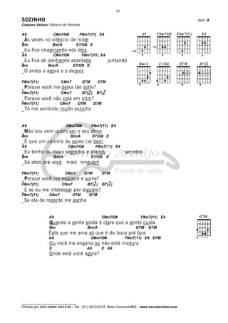 43

SOZINHO                                                                                       tom: A
Caetano Veloso / Música de Peninha

A9                  C#m7/G#        F#m7(11) E4
_Às vezes no silêncio da noite
Bm                  Bm/A          E7/G# E
_Eu fico imaginando nós dois
A9                  C#m7/G#          F#m7(11) E4
_Eu fico ali sonhando acordado                            juntando
Bm             Bm/A            E7/G# E
_O antes o agora e o depois

F#m7(11)               C#m7          D7M           D7M
_Porque você me deixa tão solto?
                                          9           9
F#m7(11)               C#m7          B7(4 )        B7(4
_Porque você não cola em mim?
F#m7(11)               C#m7        D7M         D7M
_Tô me sentindo muito sozinho


A9                         C#m7/G#            F#m7(11) E4
_Não sou nem quero ser o seu dono
Bm                            Bm/A            E7/G# E
_É que um carinho às vezes cai bem
A9                          C#m7/G#            F#m7(11) E4
_Eu tenho os meus segredos e planos                                    secretos
Bm                  Bm/A                      E7/G#       E
_Só abro prá você mais ninguém

F#m7(11)                   C#m7       D7M            D7M
_Porque você me esquece e some?
                                               9              9
F#m7(11)               C#m7              B7(4 )      B7(4 )
_E se eu me interessar por alguém?
F#m7(11)        C#m7          D7M        D7M
_Se ela de repente me ganha


               A9                                    C#m7/G#                  F#m7(11) E4
                Quando a gente gosta é claro que a gente cuida
                Bm                       Bm/A                              G7M    G7M
               Fala que me ama só que é da boca prá fora
               A9                             C#m7/G#                  F#m7(11) E4 D7M
                Ou você me engana ou não está madura
                E                        A9          E A9
                Onde está você agora?




________________________________
Cifrado por EDUARDO ARAÚJO - Tel.: (31) 3213-6107, Belo Horizonte/MG - www.escolaviolao.com
 