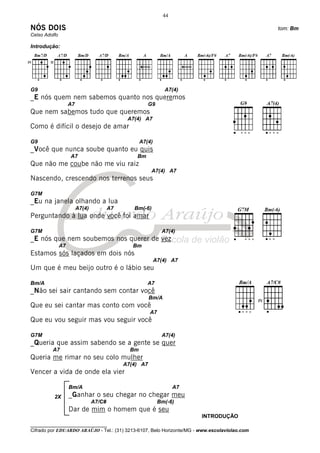 44

NÓS DOIS                                                                                      tom: Bm
Celso Adolfo

Introdução:




G9                                                              A7(4)
_E nós quem nem sabemos quanto nos queremos
                    A7                                   G9
Que nem sabemos tudo que queremos
                                               A7(4) A7
Como é difícil o desejo de amar

G9                                                   A7(4)
_Você que nunca soube quanto eu quis
                    A7                            Bm
Que não me coube não me viu raiz
                                                         A7(4) A7
Nascendo, crescendo nos terrenos seus

G7M
_Eu na janela olhando a lua
                         A7(4)           A7      Bm(-6)
Perguntando à lua onde você foi amar

G7M                                                            A7(4)
_E nós que nem soubemos nos querer de vez
               A7                                Bm
Estamos sós laçados em dois nós
                                                             A7(4) A7
Um que é meu beijo outro é o lábio seu

Bm/A                                                    A7
_Não sei sair cantando sem contar você
                                                         Bm/A
Que eu sei cantar mas conto com você
                                                         A7
Que eu vou seguir mas vou seguir você

G7M                                                            A7(4)
_Queria que assim sabendo se a gente se quer
         A7                                     Bm
Queria me rimar no seu colo mulher
                                              A7(4) A7
Vencer a vida de onde ela vier

                    Bm/A                                             A7
          2X        _Ganhar o seu chegar no chegar meu
                                 A7/C#                        Bm(-6)
                    Dar de mim o homem que é seu
                                                                          INTRODUÇÃO
________________________________
Cifrado por EDUARDO ARAÚJO - Tel.: (31) 3213-6107, Belo Horizonte/MG - www.escolaviolao.com
 