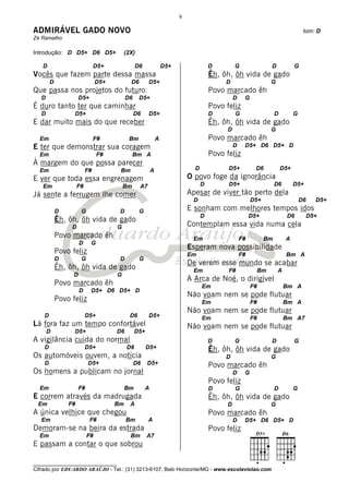 9

ADMIRÁVEL GADO NOVO                                                                                                               tom: D
Zé Ramalho

Introdução: D D5+ D6 D5+                  (2X)

   D                           D5+              D6               D5+                 D        G                  D           G
Vocês que fazem parte dessa massa                                                    Êh, ôh, ôh vida de gado
        D                      D5+          D6        D5+                                 D                      G
Que passa nos projetos do futuro                                                     Povo marcado êh
   D                 D5+                  D6     D5+                                          D    G
É duro tanto ter que caminhar                                                        Povo feliz
   D              D5+                          D6     D5+                            D        G                   D          G
E dar muito mais do que receber                                                      Êh, ôh, ôh vida de gado
                                                                                          D                      G
  Em                           F#          Bm                A                       Povo marcado êh
E ter que demonstrar sua coragem                                                              D    D5+ D6 D5+ D
  Em                            F#            Bm A                                   Povo feliz
À margem do que possa parecer
  Em                      F#          Bm                 A                   D             D5+           D6           D5+
E ver que toda essa engrenagem                                             O povo foge da ignorância
   Em                F#                  Bm      A7                              D         D5+                    D6         D5+
Já sente a ferrugem lhe comer                                              Apesar de viver tão perto dela
                                                                            D                          D5+                       D6   D5+
            D         G               D          G                         E sonham com melhores tempos idos
                                                                                 D                     D5+               D6        D5+
            Êh, ôh, ôh vida de gado
                 D                   G                                     Contemplam essa vida numa cela
            Povo marcado êh                                                 Em                    F#         Bm          A
                     D     G
                                                                           Esperam nova possibilidade
            Povo feliz                                                     Em                     F#                     Bm A
            D         G               D          G
                                                                           De verem esse mundo se acabar
            Êh, ôh, ôh vida de gado                                         Em             F#               Bm       A
                 D                   G
                                                                           A Arca de Noé, o dirigível
            Povo marcado êh                                                      Em                    F#                Bm A
                     D     D5+ D6 D5+ D
                                                                           Não voam nem se pode flutuar
            Povo feliz                                                           Em                    F#                Bm A
                                                                           Não voam nem se pode flutuar
    D                     D5+               D6        D5+                        Em                    F#                Bm A7
Lá fora faz um tempo confortável                                           Não voam nem se pode flutuar
       D          D5+                D6        D5+
A vigilância cuida do normal                                                         D        G                  D           G
    D                     D5+             D6         D5+                             Êh, ôh, ôh vida de gado
Os automóveis ouvem, a notícia                                                            D                      G
    D                     D5+                  D6    D5+                             Povo marcado êh
Os homens a publicam no jornal                                                                D    G
                                                                                     Povo feliz
  Em                 F#                   Bm         A                               D        G                   D          G
E correm através da madrugada                                                        Êh, ôh, ôh vida de gado
 Em             F#                   Bm     A                                             D                      G
A única velhice que chegou                                                           Povo marcado êh
   Em                      F#             Bm          A                                       D    D5+ D6 D5+ D
Demoram-se na beira da estrada                                                       Povo feliz
  Em                      F#                Bm       A7
E passam a contar o que sobrou

________________________________
Cifrado por EDUARDO ARAÚJO - Tel.: (31) 3213-6107, Belo Horizonte/MG - www.escolaviolao.com
 