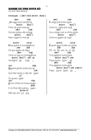 10 
ÓS ATON AMU ED ABMAS                                                   
Tom Jobim / Newton Mendonça 


Introdução:  [   C#m7   C7(13)   Bm7(11)     Bb7(­5)  ]  

             C#m7                        C7(9)                                        C#m7                             C7(9) 
_ is aqui este sambinha
    E                                                                           E   voltei prá minha nota
                                            +11                                                                                 +11 
                  Bm7(11)              Bb7( 9  )                                                 Bm7(11)              Bb7( 9  )
Feito de uma nota só                                                            Como eu volto prá você
                 C#m7                         C7(9)                                         C#m7                                    C7(9)
Outras notas vão entrar                                                         Vou contar com a minha nota
                                            +11                                                                                 +11 
              Bm7(11)                  Bb7( 9  )                                               Bm7(11)                Bb7( 9  )
Mas a base é uma só                                                             Como eu gosto de você

           Em7(11)                      A7(­13)                                             Em7(11)                       A7(­13) 
E   sta outra é consequência                                                    É   quem quer todas as notas
                   D7M                   Dm6                                                  D7M                                Dm6
Do que acabo de dizer                                                           Ré, mi, fá, sol, la, si, dó
                    C#m7                      C7(9)                                     C#m7                         C7(9)
Como eu sou a consequência                                                      Fica sempre numa nota
                         +11                                                                                     +11 
        Bm7(11)     Bb7( 9  )      A7M     A6                                            Bm7(11)     Bb7( 9  )    A7M
Inevitável de                           você             _                      Fique numa nota                           só
                                                                                       C#m7                           C7(9)
Dm7                                                          G7(9)              Fica sempre numa nota
                                                                                                                   +11 
Q    uanta gente existe por aí                                                              Bm7(11)    Bb7( 9  )   A7M    A7M(+11)
                                                             C7M                Fique numa nota só _
Que fala tanto e não diz nada
                             9
                         C 6 
Ou quase nada
Cm7                                                       F7(9) 
J   á me utilizei de toda escala
                                                     Bb7M
E no final não sobrou nada
                           Bm7(­5)   E7
Não deu em n a d a




___________________________________________________________________________________________________________ 
Cifragem por EDUARDO ARAÚJ O. Belo Horizonte – MG, tel. (31) 3213­6107  www.escolaviolao.com  
 