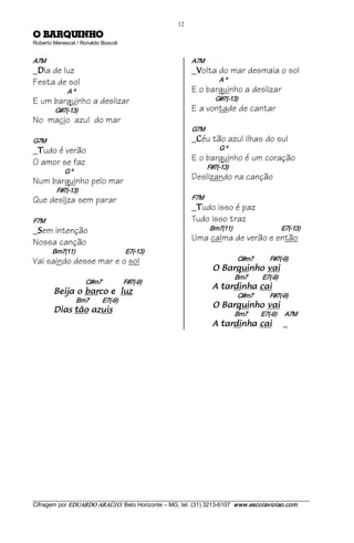 12 
OHNIUQRAB O                         
Roberto Menescal / Ronaldo Boscoli 


A7M                                                                A7M
_ ia de luz
 D                                                                 _ olta do mar desmaia o sol
                                                                    V

Festa de sol                                                                 A º
               A º                                                 E o barquinho a deslizar
E um barquinho a deslizar                                                   G#7(­13)
        G#7(­13)                                                   E a vontade de cantar
No macio azul do mar
                                                                   G7M
G7M                                                                _ éu tão azul ilhas do sul
                                                                    C

_ udo é verão
 T
                                                                             G º

O amor se faz                                                      E o barquinho é um coração
                                                                         F#7(­13)
             G º
Num barquinho pelo mar                                             Deslizando na canção
         F#7(­13)
Que desliza sem parar                                              F7M
                                                                   _ udo isso é paz
                                                                    T

F7M                                                                Tudo isso traz
_ em intenção
 S
                                                                          Bm7(11)                            E7(­13)

Nossa canção                                                       Uma calma de verão e então
       Bm7(11)                                     E7(­13)
Vai saindo desse mar e o sol                                                          C#m7            F#7(­9) 
                                                                           iav ohniuqraB O                 
                                                                                     Bm7           E7(­9) 
                         C#m7                F#7(­9) 
                                                                           iac ahnidrat A              
        zul e ocrab o ajieB                                                           C#m7            F#7(­9) 
                     Bm7          E7(­9) 
                                                                           iav ohniuqraB O                 
        siuza oãt saiD                                                               Bm7          E7(­9)      A7M 
                                                                           iac ahnidrat A                     _




___________________________________________________________________________________________________________ 
Cifragem por EDUARDO ARAÚJ O. Belo Horizonte – MG, tel. (31) 3213­6107  www.escolaviolao.com  
 