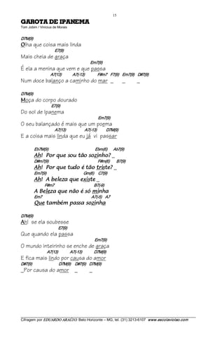 15 
AMENAPI ED ATORAG                                            
Tom Jobim / Vinícius de Morais 


D7M(9) 
O   lha que coisa mais linda
                            E7(9)
Mais cheia de graça
                                                             Em7(9)
É ela a menina que vem e que passa
                        A7(13)             A7(­13)               F#m7    F7(9)    Em7(9)    D#7(9)
Num doce balanço a caminho do mar _                                                          _   _

D7M(9) 
M   oça do corpo dourado
                         E7(9)
Do sol de Ipanema
                                                                     Em7(9)
O seu balançado é mais que um poema
                            A7(13)                      A7(­13)           D7M(9)
E a coisa mais linda que eu já vi passar

          Eb7M(9)                                                 Ebm(6)               Ab7(9) 
          ?ohnizos oãt uos euq roP !hA                                                 _
          D#m7(9)                                                   F#m(6)        B7(9) 
          ?etsirt oãt é odut euq roP !hA                                               _
          Em7(9)                                           Gm(6)     C7(9) 
          etsixe euq azeleb A !hA                                  _
                   F#m7                                              B7(­9) 
          ahnim ós é oãn euq azeleB A                                               
          Em7                                                   A7(­5)  A7 
          ahnizos assap mébmat euQ                                              

D7M(9) 
A   h! se ela soubesse
                               E7(9)
Que quando ela passa
                                                                 Em7(9)
O mundo inteirinho se enche de graça
                     A7(13)              A7(­13)              D7M(9)
E fica mais lindo por causa do amor
D#7(9)                               D7M(9)     D#7(9)    D7M(9)
_Por causa do amor _                                         _




___________________________________________________________________________________________________________ 
Cifragem por EDUARDO ARAÚJ O. Belo Horizonte – MG, tel. (31) 3213­6107  www.escolaviolao.com  
 