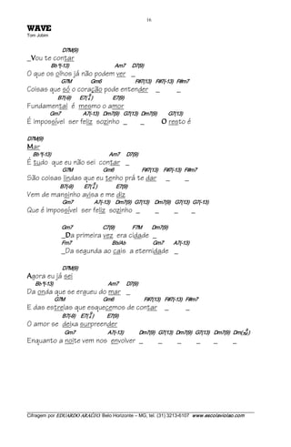 16 
EVAW              
Tom Jobim 


                          D7M(9)
_ ou te contar
 V
                Bb º(­13)                                         Am7      D7(9)
O que os olhos já não podem ver _
                         G7M                 Gm6                              F#7(13)    F#7(­13)   F#m7
Coisas que só o coração pode entender _                                                                 _
                                           9 
                       B7(­9)        E7( 4 )                  E7(9)
Fundamental é mesmo o amor
                Gm7                    A7(­13)    Dm7(9)    G7(13)   Dm7(9)          G7(13)
É impossível ser feliz sozinho _                                                  _              O   resto é

D7M(9) 
M   ar
    Bb º(­13)                                                    Am7      D7(9)
É tudo que eu não sei contar _
                          G7M                           Gm6                         F#7(13)     F#7(­13)   F#m7
São coisas lindas que eu tenho prá te dar                                                         _         _
                                                 9 
                        B7(­9)          E7( 4 )                E7(9)
Vem de mansinho avisa e me diz
                          Gm7                   A7(­13)     Dm7(9)   G7(13)     Dm7(9)    G7(13)   G7(­13)
Que é impossível ser feliz sozinho _                                                         _         _          _

                         Gm7                          C7(9)                F7M         Dm7(9)
                         _ a primeira vez era cidade _
                            D
                         Fm7                                Bb/Ab                           Gm7         A7(­13)
                         _Da segunda ao cais a eternidade _

                          D7M(9) 
A   gora eu já sei
     Bb º(­13)                                                 Am7       D7(9)
Da onda que se ergueu do mar _
                     G7M                                  Gm6                           F#7(13)    F#7(­13)   F#m7
E das estrelas que esquecemos de contar _                                                                    _
                                            9 
                          B7(­9)     E7( 4 )            E7(9)
O amor se deixa surpreender
                                                                                                                                  9 
                           Gm7                             A7(­13)              Dm7(9)   G7(13)   Dm7(9)   G7(13)    Dm7(9)   Dm(7M )
Enquanto a noite vem nos envolver _                                                           _         _             _   _   _




___________________________________________________________________________________________________________ 
Cifragem por EDUARDO ARAÚJ O. Belo Horizonte – MG, tel. (31) 3213­6107  www.escolaviolao.com  
 