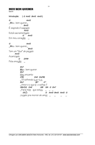 19 
REREUQ MEB UEM                                       
Djavan 


Introdução:                   [  G   Am/G    Bm/G  Am/G  ]  

G                                            Am/G
_ eu bem querer_
  M
                                 Bm/G
É segredo é sagrado
                                 Am/G
Está sacramentado
                              G           Am/G
Em meu coração _

G                                            Am/G
_ eu bem querer_
  M
                                           Bm/G
Tem um “Que” de pecado
             Am/G
Acariciado
                     G           D7/F#
Pela emoção _

                         Em7 
                         M   eu bem querer
                         Bm7
                         Meu encanto
                         C7M                             Cm6    Cm(7M)
                         _Tô sofrendo t a n t o
                         Bm7                                D# º      D º
                         _Amor e o que é o sofrer ?
                         C#m7(­5)     Cm6                       G/B  G/A  G    Em7
                         _Para mim que estou _ _ _
                                      9 
                               D7( 4 )                                                  G      Am/G  Bm/G  Am/G  G
                         Jurado pra morrer de amor _                                      _          _         _




___________________________________________________________________________________________________________ 
Cifragem por EDUARDO ARAÚJ O. Belo Horizonte – MG, tel. (31) 3213­6107  www.escolaviolao.com  
 
