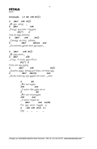 21 
ALATÉP                
Djavan 


                                                                 9 
Introdução:                   [  E    B/E  A7M   B7( 4 )  ]  
                                             9 
E         G#m7        A7M     B7( 4 )
_   O   seu amor _
E        G#m7                                 A7M
_Reluz que nem riqueza
                         +11 
                D7( 9  )               E
Asa do meu destino
                                                                 9 
E            G#m7              A7M                  B7( 4 )
_Clareza do tino pétala_
E                              G#m7                   A#m7(­5)        Am6
_De estrela caindo bem devagar_
                                                  9 
E        G#m7             A7M    B7( 4 )
_   Ó   meu amor_ _
E        G#m7                      A7M
_Viver é todo sacrifício
                                +11 
                      D7( 9  )     E
Feito em seu nome
                                                                                           9 
E                       G#m7                  A7M                                      B7( 4 )
_Quanto mais desejo um beijo, um beijo seu
E                               G#m7         A#m7(­5)                            Am6
_Muito mais eu vejo gosto em viver, _viver

                         E                         B/E
                         _ or ser exato
                            P
                         A7M                             Am6
                         _O amor não cabe em si
                         E                                      B/E
                         _ or ser encantado
                            P
                         A7M                     Am6
                         _O amor revela-se
                                   G#m7                       Am6       Am(7M)
                         Por ser amor invade e
                                                                      9 
                         E             (  B/E  A7M     B7( 4 )      E  )
                         Fim _                    _          _             _




___________________________________________________________________________________________________________ 
Cifragem por EDUARDO ARAÚJ O. Belo Horizonte – MG, tel. (31) 3213­6107  www.escolaviolao.com  
 