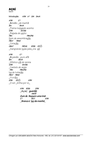 24 
ÍAÇA          
Djavan 


Introdução:                  A7M     A º     D/A  Dm/A 

A7M                C º
_ olidão _de manhã
  S
Bm                   Bm/A
_Poeira tomando acento
G7M                       Em7(9)
_Rajada de vento
F#m                                        F#m(7M)
Som de assombração
F#m7         F#m6
_Coração
                                                                     9 
C#m7                        F#7(­9)            B7(9)       E7( 4 )
_Sangrando toda pala_vra sã

A7M                    C º
_ paixão _puro afã
  A
Bm                   Bm/A
_Místico clã de sereia
G7M                           Em7(9)
_Castelo de areia
 F#m                   F#m(7M)
Ira de tubarão
F#m7      F#m6
_I l u s ã o
                    9 
D7M          E7( 4 )                      A7M
_O sol _brilha por si_

                         A7M       B7(9)               D7M
                         _ íaçA             ãidraug           
                                                  A9/C# 
                         ãmí amu oruoseB ed muZ                                  
                         C º                         Bm7                            A7M
                         _ ãhnam ad zet é acnarB                              _




___________________________________________________________________________________________________________ 
Cifragem por EDUARDO ARAÚJ O. Belo Horizonte – MG, tel. (31) 3213­6107  www.escolaviolao.com  
 