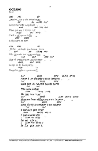 25 
ONAECO                    
Djavan 


C7M             F7M                                           G7
_ ssim _que o dia amanheceu
  A
                 G# º                             Am     Am(7M)     Am7
La no mar alto da paixão _                                                _
                     Am6                             Gm7   C7(9)     Fm7
Dava prá ver o tempo ruir                                        _           _
               Bb7(9)                       Em7       A7(­9)
Cadê você que solidão                                    _
            D7(9)             G7(13)
Esquecera de mim

C7M             F7M                                             G7
_ nfim _de tudo que há na _terra
  E
          G# º                              Am             Am(7M)     Am7
Não há nada em lugar nenhum                                              _
                         Am6                    Gm7                          C7(9)     Fm7
Que vá crescer sem você chegar _                                                       _
                   Bb7(9)                   Em7      A7(­9)
Longe de ti tudo parou _
                   D7(9)                                    G7
Ninguém sabe o que eu sofri

                        Cm7                                  Bb7(9)                                Eb7M           Dm7(­5)    G7(­13) 
                        seromet sues e otresed mu é ramA                                                       _               _
                        Cm7                                         Bb 7(9)                        Eb7M 
                        serod sassed alec an iav euq adiV                                                   
                                    Fm7                Gm7 
                        ratlov ebas oãN                           
                                  Ab7M                     Dm7(9)     G7(­13) 
                        rolac uet rad eM                                 _
                        Cm7                                         Bb7(9)                                     Eb7M        Dm7(­5)     G7(­13) 
                        oma et ue euqrop zilef rezaf em meV                                                            _            _
                        Cm7                                               Bb7(9)                           Eb7M 
                        onaeco ue e mim me augásed êcoV                                                         
                                   Fm7                                  Gm7 
                        rama euq oçeuqse E                                
                              Ab7M                         Dm7(­5)      G7(­13) 
                        rod amu esauq É                                      _
                        C         Eb7M   F7M    Bb7(9) 
                        ies óS              reviv             
                        C         Eb7M    F7M     Bb7(9)   C 
                        rof eS               ê c o v rop




___________________________________________________________________________________________________________ 
Cifragem por EDUARDO ARAÚJ O. Belo Horizonte – MG, tel. (31) 3213­6107  www.escolaviolao.com  
 