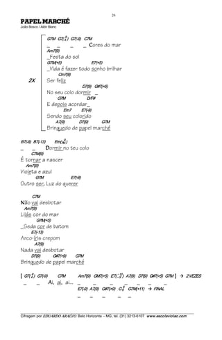 26 
ÉHCRAM LEPAP                                 
João Bosco / Aldir Blanc 


                                       9 
                       G7M   G7( 4 )   G7(­9)    C7M
                       _        _           _            _    C   ores do mar
                       Am7(9)
                       _Festa do sol
                       G7M(+5)                                   E7(+5)
                       _Vida é fazer todo sonho brilhar
                                 Cm7(9)
        2X             Ser feliz
                                                         D7(9)    G#7(+5)
                       No seu colo dormir _
                                G7M                          D/F#
                       E depois acordar_
                                      Em7            E7(­9)
                       Sendo seu colorido
                               A7(9)                 D7(9)                G7M
                       Brinquedo de papel marché
                                      9 
B7(­9)   B7(­13)           Em(7M )
_        _            D  ormir no teu colo
        C7M(9)
É tornar a nascer
    Am7(9)
Violeta e azul
             G7M                                E7(­9)
Outro ser, Luz do querer

         C7M 
N   ão vai desbotar
    Am7(9)
Lilás cor do mar
             G7M(+5)
_Seda cor de batom
        E7(­13)
Arco-íris crepom
          A7(9)
Nada vai desbotar
        D7(9)               G#7(+9)           G7M
Brinquedo de papel marché

[   G7( 4 )   G7(­9)            C7M               Am7(9)    GM7(+5)  E7( ­­ 9  )   A7(9)    D7(9)   G#7(+5)   G7M  ] 
        9                                                                    
                                                                            13 
                                                                                                                        à  2 VEZES
    _         _         A   i, ai, ai... _                        _             _         _       _     _      _
                                                                                  9 
                                                   E7(­9)   A7(9)    G#7(+9)    G 6           G7M(+11)  à  FINAL
                                                   _          _           _           _       _

___________________________________________________________________________________________________________ 
Cifragem por EDUARDO ARAÚJ O. Belo Horizonte – MG, tel. (31) 3213­6107  www.escolaviolao.com  
 