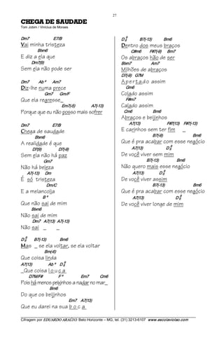 27 
EDADUAS ED AGEHC                                         
Tom Jobim / Vinícius de Moraes 


Dm7                        E7/B                                                         9 
                                                                                    D 6              B7(­13)              Bm6 
V   ai minha tristeza                                                               D  entro dos meus braços
              Bbm6                                                                            C#m6          F#7(­9)             Bm7
E diz a ela que                                                                     Os abraços hão de ser
          Dm7(9)                                                                    Bbm7                       Am7
Sem ela não pode ser                                                                Milhões de abraços
                                                                                    D7(­9)    G7M
Dm7           Ab º        Am7                                                       A p e r t a d o assim
D   iz-lhe numa prece                                                                   Gm6
                    Gm7          Gm/F                                               Colado assim
Que ela regresse_                                                                       F#m7
                                   Em7(­5)                  A7(­13)                 Calado assim
Porque que eu não posso mais sofrer                                                   Cm6                        Bm6
                                                                                    Abraços e beijinhos
Dm7                        E7/B                                                              A7(13)                             F#7(13)     F#7(­13)
C   hega de saudade                                                                 E carinhos sem ter fim                                       _
            Bbm6                                                                                                  B7(­9)                                   Bm6
A realidade é que                                                                   Que é pra acabar com esse negócio
                                                                                                                                   9
          D7(9)                    D7(­9)                                                     A7(13)                           D 6 
Sem ela não há paz                                                                  De você viver sem mim
                   Gm7                                                                                      B7(­13)                     Bm6
Não há beleza                                                                       Não quero mais esse negócio
                                                                                                                            9
       A7(­13)       Dm                                                                        A7(13)                  D 6 
É só tristeza                                                                       De você viver assim
                      Dm/C                                                                                        B7(­13)                                 Bm6
E a melancolia                                                                      Que é pra acabar com esse negócio
                                                                                                                                            9
                  B º                                                                          A7(13)                                     D 6 
Que não sai de mim                                                                  De você viver longe de mim
          Bbm6
Não sai de mim
          Dm7    A7(13)   A7(­13)
Não sai _                     _
    9 
D 6        B7(­13)                Bm6 
M   as _ se ela voltar, se ela voltar
                    Bm(­6)
Que coisa linda
                                     9
A7(13)                   Ab º     D 6 
_Que coisa l o u c a
         D7M/F#                 F º                     Em7             Cm6
Pois há menos peixinhos a nadar no mar_
                        Bm6
Do que os beijinhos
                                            Em7     A7(13)
Que eu darei na sua b o c a
___________________________________________________________________________________________________________ 
Cifragem por EDUARDO ARAÚJ O. Belo Horizonte – MG, tel. (31) 3213­6107  www.escolaviolao.com  
 