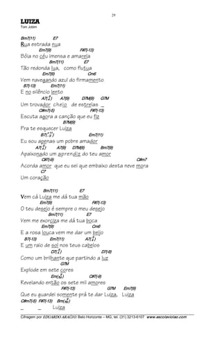29 
AZIUL             
Tom Jobim 


Bm7(11)                     E7 
R   ua estrada nua
                Em7(9)                                  F#7(­13)
Bóia no céu imensa e amarela
                            Bm7(11)                        E7
Tão redonda lua, como flutua
                     Em7(9)                                       Cm6
Vem navegando azul do firmamento
  B7(­13)                  Em7(11)
E no silêncio lento
                            9 
                     A7( 4 )          A7(9)               D7M(9)        G7M
Um trovador cheio de estrelas _
                C#m7(­5)                                          F#7(­13)
Escuta agora a canção que eu fiz
                                           B7M(9)
Pra te esquecer Luiza
                           + 11 
                  B7( ­ 9  )                                         Em7(11)
Eu sou apenas um pobre amador
                      9 
             A7( 4 )             A7(9)        D7M(9)                   Bm7(9)
Apaixonado um aprendiz do teu amor
                     C#7(­9)                                                                                 C#m7
Acorda amor que eu sei que embaixo desta neve mora
                  C7
Um coração

                      Bm7(11)                          E7 
V   em cá Luiza me dá tua mão
                 Em7(9)                                               F#7(­13)
O teu desejo é sempre o meu desejo
                           Bm7(11)                            E7
Vem me exorciza me dá tua boca
                     Em7(9)                                             Cm6
E a rosa louca vem me dar um beijo
                                                                    9 
    B7(­13)                Em7(11)                         A7( 4 )
E um raio de sol nos teus cabelos
                                    9 
                              D7( 4 )                                         D7(­9)
Como um brilhante que partindo a luz
                                      G7M
Explode em sete cores
                                      9 
                             Em(7M )                              C#7(­9)
Revelando então os sete mil amores
                                         F#7(­13)                                      G7M          Em7(9)
Que eu guardei somente prá te dar Luiza, Luiza
                                             9 
C#m7(­5)   F#7(­13)      Bm(7M )
_               _                Luiza
___________________________________________________________________________________________________________ 
Cifragem por EDUARDO ARAÚJ O. Belo Horizonte – MG, tel. (31) 3213­6107  www.escolaviolao.com  
 
