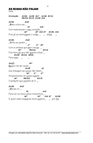 30 
MALAF OÃN SASOR SA                                                 
Cartola 


Introdução:                  Em7(9)      Am7(9)    Bm7       Am7(9)    B7(­13) 
                             F#m7(­5)   B7(­13)    Em7(9)   Cm6 

Em7(9)                               Em/D
_ ate outra vez _
  B
                                          C6                             Am9
Com esperanças o meu coração _
                                   A# º                       C# º   Cm6   B7         Em7(9)    Cm6
Pois já vai terminando o verão _                                                _ enfim           _

Em7(9)                                Em/D
_ olto ao jardim _
  V
                                           E º                  G º      A# º
Com a certeza que devo chorar _
                      C# º                       F#m7(­5)                     B7(­13)
Pois bem sei que não queres voltar _
              Em7(9)      Bm7(­5)    A#7(­5)
Para mim                    _              _
         9 
Am(7M )                                          A# º 
Q   ueixo-me às rosas _
                                     Em7/B                                C6
Que bobagem as rosas não falam _
                                        C# º             E º              G º
Simplesmente as rosas exalam _
              A# º                  F#m7(­5)                     B7(­13)
O perfume que roubam de ti _

Em7(9)                 Em/D
_ evias vir _
  D
                                       C6                                         Am9
Para ver os meus olhos tristonhos _
                                   A# º                          C# º            Cm6   B7            Em7(9)
E quem sabe sonhavas meus sonhos _ _ por fim




___________________________________________________________________________________________________________ 
Cifragem por EDUARDO ARAÚJ O. Belo Horizonte – MG, tel. (31) 3213­6107  www.escolaviolao.com  
 