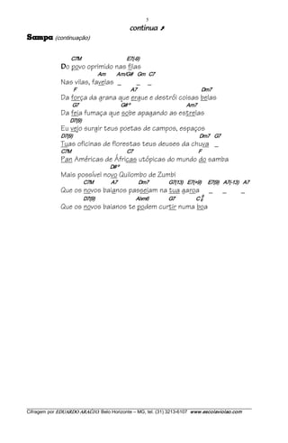 5 
                                                                        aunitnoc                Ú
apmaS        (continuação) 

                        C7M                                         E7(­9) 
                D   o povo oprimido nas filas
                                              Am             Am/G#  Gm   C7
                Nas vilas, favelas _                                         _ _
                          F                                                 A7                                                          Dm7
                Da força da grana que ergue e destrói coisas belas
                         G7                                      G# º                                                 Am7
                Da feia fumaça que sobe apagando as estrelas
                       D7(9)
                Eu vejo surgir teus poetas de campos, espaços
                D7(9)                                                                                                            Dm7    G7
                Tuas oficinas de florestas teus deuses da chuva _
                C7M                                                  C7                                                           F
                Pan Américas de Áfricas utópicas do mundo do samba
                                                        D# º
                Mais possível novo Quilombo de Zumbi
                                  C7M                A7                   Dm7                  G7(13)    E7(+9)      E7(9)    A7(­13)    A7
                Que os novos baianos passeiam na tua garoa                                                                              _     _   _
                                                                                                                         9
                                  D7(9)                                     Abm6                  G7                   C 6 
                Que os novos baianos te podem curtir numa boa




___________________________________________________________________________________________________________ 
Cifragem por EDUARDO ARAÚJ O. Belo Horizonte – MG, tel. (31) 3213­6107  www.escolaviolao.com  
 