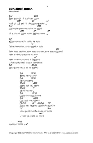 6 
ASIOC REUQLAUQ                                          
Caetano Veloso 


Dm7                                                        G7(9) 
E sse papo já tá qualquer coisa
                   C7M                                 E7                                  A7
Você já tá prá lá de Marraqueche _
Dm7                                                                 G7(9)
Mexe qualquer coisa dentro, doida
                          C7M                            E7                                  A7
Já qualquer coisa doida dentro mexe _

Bb6 
N   ão se avexe não, baião de dois
                                                    A7
Deixe de manha, ‘xe de manha, pois
                                                                                                  Bb6
Sem essa aranha, sem essa aranha, sem essa aranha!
Nem a sanha arranha o carro
                                                           A7
Nem o sarro arranha a Espanha
Meça: Tamanha! Meça: Tamanha!
Bb6                                                        D7M(9)
Esse papo seu já tá de manhã

                         Em7                      A7(13) 
                         B   erro pelo aterro
                         Em7                      A7(13)
                         Pelo desterro
                         D7M(9)                        G7(9)
                         Berro por seu berro
                         D7M(9)                       F º
                         Pelo seu erro _
                         Em7                         A7(13)
                         Quero que você ganhe
                         Em7                             A7(13)
                         Que você me apanhe
                         F#m7(­5)                  F# º       F#m7(­5)            F# º
                         Sou o seu bezerro gritando mamãe
                              9 
                         G 6                                                               Gm6
                         Esse papo meu tá qualquer coisa
                                                                       Dm7
                         E você tá prá lá de Teerã

                     G7(9)
Qualquer coisa ... Ú

___________________________________________________________________________________________________________ 
Cifragem por EDUARDO ARAÚJ O. Belo Horizonte – MG, tel. (31) 3213­6107  www.escolaviolao.com  
 
